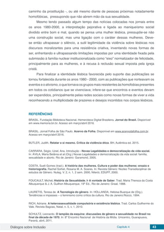 Diálogos sobre Inclusão Capítulo 4 43
caminho da prostituição -, ou até mesmo diante de pessoas próximas notadamente
homofóbicas, pressupondo que não abrem mão da sua sexualidade.
Mesmo tendo passado algum tempo das notícias colocadas nos jornais entre
os anos 1980-2000, a interpretação pejorativa e ligada ao maniqueísmo social
dividido entre bom e mal, quando se pensa uma mulher lésbica, pressupõe-se não
uma construção social, mas uma ligação com o caráter dessas mulheres. Deve-
se então ultrapassar o silêncio, a sutil legitimidade da violência sobre lésbicas nos
discursos moralizantes para uma resistência criativa, inventando novas formas de
ser, enfrentando e ultrapassando limitações impostas por uma identidade fixada pela
submissão à família nuclear institucionalizada como “eixo” normatizador de felicidade,
principalmente para as mulheres, e à recusa à reclusão sexual imposta pela igreja
cristã.
Para finalizar a identidade lésbica favorecida pelo suporte das publicações se
tornou fortalecida durante os anos 1980 - 2000, com as publicações que norteavam os
eventos e o ativismo, o que tornava os grupos mais resistentes às homofobias presentes
em todos os cotidianos que se vivenciava; infere-se que encontros e eventos devam
ser expandidos, principalmente pelas redes sociais como novas formas de viver a vida
reconhecendo a multiplicidade de prazeres e desejos incontidos nos corpos lésbicos.
REFERÊNCIAS
BRASIL. Fundação Biblioteca Nacional. Hemeroteca Digital Brasileira. Jornal do Brasil. Disponível
em www.memoria.bn.br. Acesso em março/abril 2016.
BRASIL. Jornal Folha de São Paulo. Acervo da Folha. Disponível em www.acervodafolha.com.br.
Acesso em março/abril 2016.
BUTLER, Judith. Relatar a si mesmo. Crítica da violência ética. BH, Autêntica ed. 2015.
CARRARA, Ségio; Uziel, Ana. Introdução - Novas Legalidades e democratização da vida social.
In: ÁVILA, Maria Betânia et al (Org.) Novas Legalidades e democratização da vida social: família,
sexualidade e aborto. Rio de Janeiro: Garamond, 2005.
COSTA, Sueli Gomes (trad.). A história das mulheres. Cultura e poder das mulheres: ensaio e
historiografia. Rachel Soihet, Rosana M. A. Soares. In: Revista Gênero: Núcleo Transdisciplinar de
estudos de Gênero. Nuteg. V. 2, n. 1, 2 sem. 2000, Niterói, EDUFF, 2000.
FOUCAULT, Michel. História da Sexualidade. I- A vontade de Saber. Trad. Maria Thereza da Costa
Albuquerque & J. A. Guilhon Albuquerque, 19ª Ed., Rio de Janeiro: Graal, 1988.
LAURETIS, Teresa de. A Tecnologia do gênero. In: HOLLANDA, Heloisa Buarque de (Org.).
Tendências e impasses – o feminismo como crítica da cultura. Rio de Janeiro:Rocco, 1994.
RICH, Adriane. A heterossexualidade compulsória e existência lésbica. Trad. Carlos Guilherme do
Vale. Revista Bagoas, Natal, n. 5, v. 1, 2010.
SCHULTZ, Leonardo. O lampião da esquina: discussões de gênero e sexualidade no Brasil no
final da década de 1970. In: 8º Encontro Nacional de História da Mídia. Unicentro, Guarapuava,
Paraná, abril, 2011.
 