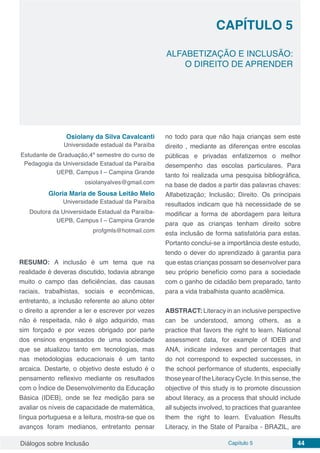 Diálogos sobre Inclusão Capítulo 5 44
CAPÍTULO 5
doi
ALFABETIZAÇÃO E INCLUSÃO:
O DIREITO DE APRENDER
Osiolany da Silva Cavalcanti
Universidade estadual da Paraíba
Estudante de Graduação,4º semestre do curso de
Pedagogia da Universidade Estadual da Paraíba
UEPB, Campus I – Campina Grande
osiolanyalves@gmail.com
Gloria Maria de Sousa Leitão Melo
Universidade Estadual da Paraíba
Doutora da Universidade Estadual da Paraíba-
UEPB, Campus I – Campina Grande
profgmls@hotmail.com
RESUMO: A inclusão é um tema que na
realidade é deveras discutido, todavia abrange
muito o campo das deficiências, das causas
raciais, trabalhistas, sociais e econômicas,
entretanto, a inclusão referente ao aluno obter
o direito a aprender a ler e escrever por vezes
não é respeitada, não é algo adquirido, mas
sim forçado e por vezes obrigado por parte
dos ensinos engessados de uma sociedade
que se atualizou tanto em tecnologias, mas
nas metodologias educacionais é um tanto
arcaica. Destarte, o objetivo deste estudo é o
pensamento reflexivo mediante os resultados
com o Índice de Desenvolvimento da Educação
Básica (IDEB), onde se fez medição para se
avaliar os níveis de capacidade de matemática,
língua portuguesa e a leitura, mostra-se que os
avanços foram medianos, entretanto pensar
no todo para que não haja crianças sem este
direito , mediante as diferenças entre escolas
públicas e privadas enfatizemos o melhor
desempenho das escolas particulares. Para
tanto foi realizada uma pesquisa bibliográfica,
na base de dados a partir das palavras chaves:
Alfabetização; Inclusão; Direito. Os principais
resultados indicam que há necessidade de se
modificar a forma de abordagem para leitura
para que as crianças tenham direito sobre
esta inclusão de forma satisfatória para estas.
Portanto conclui-se a importância deste estudo,
tendo o dever do aprendizado à garantia para
que estas crianças possam se desenvolver para
seu próprio benefício como para a sociedade
com o ganho de cidadão bem preparado, tanto
para a vida trabalhista quanto acadêmica.
ABSTRACT: Literacy in an inclusive perspective
can be understood, among others, as a
practice that favors the right to learn. National
assessment data, for example of IDEB and
ANA, indicate indexes and percentages that
do not correspond to expected successes, in
the school performance of students, especially
those year of the Literacy Cycle. In this sense, the
objective of this study is to promote discussion
about literacy, as a process that should include
all subjects involved, to practices that guarantee
them the right to learn. Evaluation Results
Literacy, in the State of Paraíba - BRAZIL, are
 