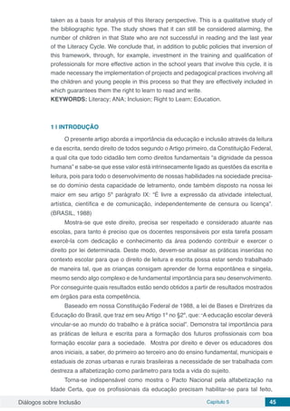 Diálogos sobre Inclusão Capítulo 5 45
taken as a basis for analysis of this literacy perspective. This is a qualitative study of
the bibliographic type. The study shows that it can still be considered alarming, the
number of children in that State who are not successful in reading and the last year
of the Literacy Cycle. We conclude that, in addition to public policies that inversion of
this framework, through, for example, investment in the training and qualification of
professionals for more effective action in the school years that involve this cycle, it is
made necessary the implementation of projects and pedagogical practices involving all
the children and young people in this process so that they are effectively included in
which guarantees them the right to learn to read and write.
KEYWORDS: Literacy; ANA; Inclusion; Right to Learn; Education.
1 | 	INTRODUÇÃO
O presente artigo aborda a importância da educação e inclusão através da leitura
e da escrita, sendo direito de todos segundo o Artigo primeiro, da Constituição Federal,
a qual cita que todo cidadão tem como direitos fundamentais “a dignidade da pessoa
humana” e sabe-se que esse valor está intrinsecamente ligado as questões da escrita e
leitura, pois para todo o desenvolvimento de nossas habilidades na sociedade precisa-
se do domínio desta capacidade de letramento, onde também disposto na nossa lei
maior em seu artigo 5º parágrafo IX: “É livre a expressão da atividade intelectual,
artística, científica e de comunicação, independentemente de censura ou licença”.
(BRASIL, 1988)
Mostra-se que este direito, precisa ser respeitado e considerado atuante nas
escolas, para tanto é preciso que os docentes responsáveis por esta tarefa possam
exercê-la com dedicação e conhecimento da área podendo contribuir e exercer o
direito por lei determinada. Deste modo, devem-se analisar as práticas inseridas no
contexto escolar para que o direito de leitura e escrita possa estar sendo trabalhado
de maneira tal, que as crianças consigam aprender de forma espontânea e singela,
mesmo sendo algo complexo e de fundamental importância para seu desenvolvimento.
Por conseguinte quais resultados estão sendo obtidos a partir de resultados mostrados
em órgãos para esta competência.
Baseado em nossa Constituição Federal de 1988, a lei de Bases e Diretrizes da
Educação do Brasil, que traz em seu Artigo 1º no §2º, que: “A educação escolar deverá
vincular-se ao mundo do trabalho e à prática social”. Demonstra tal importância para
as práticas de leitura e escrita para a formação dos futuros profissionais com boa
formação escolar para a sociedade. Mostra por direito e dever os educadores dos
anos iniciais, a saber, do primeiro ao terceiro ano do ensino fundamental, municipais e
estaduais de zonas urbanas e rurais brasileiras a necessidade de ser trabalhada com
destreza a alfabetização como parâmetro para toda a vida do sujeito.
Torna-se indispensável como mostra o Pacto Nacional pela alfabetização na
Idade Certa, que os profissionais da educação precisam habilitar-se para tal feito,
 
