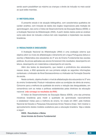 Diálogos sobre Inclusão Capítulo 5 46
sendo assim possibilitam ao máximo as crianças o direito de inclusão no meio social
ao qual estão inseridas.
2 | 	METODOLOGIA
O presente estudo é de atuação bibliográfica, com característica qualitativa de
caráter analítico, com inclusão de dados dos órgãos responsáveis pela medição de
aprendizagem, tais como o Índice de Desenvolvimento da Educação Básica (IDEB); e
a Avaliação Nacional da Alfabetização (ANA). A partir destes dados pode-se analisar
como este dever de inclusão a leitura tem sido respeitado e implantado nas escolas
brasileiras.
3 | 	RESULTADOS E DISCUSSÃO
A Avaliação Nacional da Alfabetização (ANA) é uma avaliação externa que
objetiva aferir os níveis de alfabetização e letramento em Língua Portuguesa (leitura e
escrita) e Matemática dos estudantes do 3º ano do Ensino Fundamental das escolas
públicas. As provas aplicadas aos alunos forneceram três resultados: desempenho em
leitura, desempenho em matemática e desempenho em escrita.
Além dos testes de desempenho, que medem a proficiência dos estudantes
nessas áreas, a ANA apresenta em sua primeira edição as seguintes informações
contextuais: o Indicador de Nível Socioeconômico e o Indicador de Formação Docente
da escola.
Neste contexto, objetiva Avaliar o nível de alfabetização dos educandos no 3º ano
do ensino fundamental; Produzir indicadores sobre as condições de oferta de ensino;
Concorrer para a melhoria da qualidade de ensino e redução das desigualdades, em
consonância com as metas e políticas estabelecidas pelas diretrizes da educação
nacional. (não consegui os resultados da ANA)
O Índice de Desenvolvimento da Educação Básica (IDEB), uma das primeiras
iniciativas brasileiras para medir a qualidade do aprendizado nacionalmente
e estabelecer metas para a melhoria do ensino, foi criado  em 2007, pelo Instituto
Nacional de Estudos e Pesquisas Educacionais Anísio Teixeira (Inep). Vem mostrar o
aproveitamento destes modelos avaliativos para a educação brasileira. Veja a tabela
a seguir:
IDEB - Resultados e Metas
Anos Iniciais do Ensino Fundamental
 