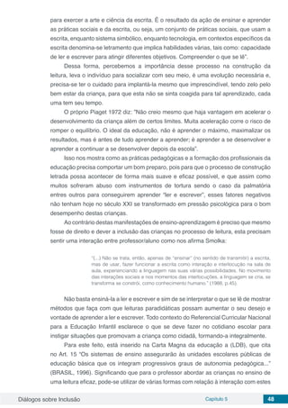 Diálogos sobre Inclusão Capítulo 5 48
para exercer a arte e ciência da escrita. É o resultado da ação de ensinar e aprender
as práticas sociais e da escrita, ou seja, um conjunto de práticas sociais, que usam a
escrita, enquanto sistema simbólico, enquanto tecnologia, em contextos específicos da
escrita denomina-se letramento que implica habilidades várias, tais como: capacidade
de ler e escrever para atingir diferentes objetivos. Compreender o que se lê”.
Dessa forma, percebemos a importância desse processo na construção da
leitura, leva o indivíduo para socializar com seu meio, é uma evolução necessária e,
precisa-se ter o cuidado para implantá-la mesmo que imprescindível, tendo zelo pelo
bem estar da criança, para que esta não se sinta coagida para tal aprendizado, cada
uma tem seu tempo.
O próprio Piaget 1972 diz: ”Não creio mesmo que haja vantagem em acelerar o
desenvolvimento da criança além de certos limites. Muita aceleração corre o risco de
romper o equilíbrio. O ideal da educação, não é aprender o máximo, maximalizar os
resultados, mas é antes de tudo aprender a aprender; é aprender a se desenvolver e
aprender a continuar a se desenvolver depois da escola”.
Isso nos mostra como as práticas pedagógicas e a formação dos profissionais da
educação precisa comportar um bom preparo, pois para que o processo de construção
letrada possa acontecer de forma mais suave e eficaz possível, e que assim como
muitos sofreram abuso com instrumentos de tortura sendo o caso da palmatória
entres outros para conseguirem aprender “ler e escrever”, esses fatores negativos
não tenham hoje no século XXI se transformado em pressão psicológica para o bom
desempenho destas crianças.
Ao contrário destas manifestações de ensino-aprendizagem é preciso que mesmo
fosse de direito e dever a inclusão das crianças no processo de leitura, esta precisam
sentir uma interação entre professor/aluno como nos afirma Smolka:
“(...) Não se trata, então, apenas de “ensinar” (no sentido de transmitir) a escrita,
mas de usar, fazer funcionar a escrita como interação e interlocução na sala de
aula, experienciando a linguagem nas suas várias possibilidades. No movimento
das interações sociais e nos momentos das interlocuções, a linguagem se cria, se
transforma se constrói, como conhecimento humano.” (1988, p.45).
Não basta ensiná-la a ler e escrever e sim de se interpretar o que se lê de mostrar
métodos que faça com que leituras paradidáticas possam aumentar o seu desejo e
vontade de aprender a ler e escrever. Todo contexto do Referencial Curricular Nacional
para a Educação Infantil esclarece o que se deve fazer no cotidiano escolar para
instigar situações que promovam a criança como cidadã, formando-a integralmente.
Para este feito, está inserido na Carta Magna da educação a (LDB), que cita
no Art. 15 “Os sistemas de ensino assegurarão às unidades escolares públicas de
educação básica que os integram progressivos graus de autonomia pedagógica...”
(BRASIL, 1996). Significando que para o professor abordar as crianças no ensino de
uma leitura eficaz, pode-se utilizar de várias formas com relação à interação com estes
 