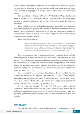 Diálogos sobre Inclusão Capítulo 5 49
alunos, obtendo mecanismos para facilitar um bom aprendizado de leitura, seja elas
com utilização de dedoches, fantoches, cantigas de roda, gravuras e com os próprios
livros, ativando a imaginação e o interesse desses educandos para o letramento
destes.
Com respaldo para este desenvolvimento o Art.15, da Carta Magna da educação
a lei nº 9.394/96 nos diz: “Os sistemas de ensino assegurarão às unidades escolares
públicas de educação básica que os integram progressivos graus de autonomia
pedagógica...”.
Nesse sentido vemos que a interação do professor com o aluno pode basear-se
na autonomia pedagógica que este tem, visando um melhor aproveitamento para sua
aula com leitura, diversificar a abordagem de como as crianças aprenderam algo tão
complexo como ler mais que pode ser adquirido com prazer a depender do método
implantado pelos seus educadores.
Nesse sentindo ressalta-se:
Há crianças que chegam à escola sabendo que a escrita serve para escrever coisas
inteligentes, divertidas ou importantes. Essas são as que terminam de alfabetizar-
se na escola, mas começaram a alfabetizar muito antes, através da possibilidade
de entrar em contato, de interagir com a língua escrita. Há outras crianças que
necessitam da escola para apropriar-se da escrita. (Ferreiro, 1999, p.23).
Segue-se necessário que os educadores tenham o cuidado dessa inclusão
da leitura para as crianças, observando seio meio social e as interações que elas
trazem. Ferreiro, assumindo ser dedicada fundamentalmente a tentar compreender o
desenvolvimento das conceptualizações infantis sobre a língua escrita, afirmam que
através dos resultados obtidos uma conclusão deve ser considerada as crianças são
facilmente alfabetizáveis foram os adultos que dificultaram o processo de alfabetização
delas. (Ferreiro, 1999, p.17)
Esse exemplo é levado em consideração nas formas de leitura tradicionais onde
os estímulos negativos como a palmatória é impetrada, ou, uma forma de negação
a leitura tímida e não fluente precisa saber que cada criança desenvolve-se há seu
tempo e que neste contexto cabe ao profissional da educação ser o mediador da
situação, não o opressor ou o que força ao aprendizado.
O domínio de essa linguagem dar-se por meio histórico um processo que as
crianças vão dominando aos poucos e que precisa deste acompanhamento, de um
profissional capacitado, onde consegue extrair o melhor de seus pupilos e fazer com
que estes aprendam de forma satisfatória para si e para o meio social ao qual está
inserido.
4 | 	CONCLUSÃO
É notório que esse embate entre a alfabetização e a inclusão deve-se muito a
 