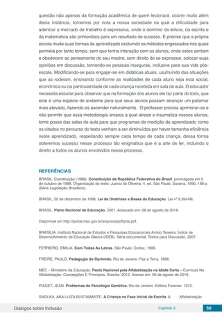 Diálogos sobre Inclusão Capítulo 5 50
questão não apenas da formação acadêmica de quem lecionará, ocorre muito além
desta instância, tomemos por nota a nossa sociedade na qual a dificuldade para
adentrar o mercado de trabalho é expressiva, onde o domínio da leitura, da escrita e
da matemática são primordiais para um resultado de sucesso. É preciso que a própria
escola mude suas formas de aprendizado excluindo os métodos engessados nos quais
permeia por tanto tempo, sem que tenha interação com os alunos, onde estes sentam
e obedecem ao pensamento do seu mestre, sem direito de se expressar, colocar suas
opiniões em discussão, tornando-os pessoas inseguras, inclusive para sua vida pós-
escola. Modificando-se para engajar-se em didáticas atuais, usufruindo das situações
que as rodeiam, ensinando conforme as realidades de cada aluno seja esta social,
econômica ou da particularidade de cada criança recebida em sala de aula. O educador
necessita estudar para observar que na formação dos alunos ele faz parte do todo, que
este é uma espécie de andaime para que seus alunos possam alcançar um patamar
mais elevado, fazendo-os ascender naturalmente. O professor precisa aprimorar-se e
não permitir que essa metodologia arcaica a qual atrase e traumatiza nossos alunos,
tome posse das salas de aula para que programas de medição de aprendizado como
os citados no percurso do texto venham a ser diminuídos por haver tamanha eficiência
neste aprendizado, respeitando sempre cada tempo de cada criança, dessa forma
obteremos sucesso nesse processo tão enigmático que é a arte de ler, incluindo o
direito a todos os alunos envolvidos nesse processo.
REFERÊNCIAS
BRASIL. Constituição (1988). Constituição da República Federativa do Brasil: promulgada em 5
de outubro de 1988. Organização do texto: Juarez de Oliveira. 4. ed. São Paulo: Saraiva, 1990. 168 p.
(Série Legislação Brasileira).
BRASIL, 20 de dezembro de 1996. Lei de Diretrizes e Bases da Educação. Lei nº 9.394/96.
BRASIL. Plano Nacional de Educação. 2001. Acessado em: 08 de agosto de 2018.
Disponível em http://portal.mec.gov.br/arquivos/pdf/pne.pdf.
BRASÍLIA. Instituto Nacional de Estudos e Pesquisas Educacionais Anísio Teixeira. Índice de
Desenvolvimento da Educação Básica (IDEB). Série documental, Textos para Discussão, 2007.
FERREIRO, EMILIA. Com Todas As Letras. São Paulo: Cortez, 1999.
FREIRE, PAULO. Pedagogia do Oprimido. Rio de Janeiro: Paz e Terra, 1968.
MEC – Ministério da Educação. Pacto Nacional pela Alfabetização na Idade Certa – Currículo Na
Alfabetização: Concepções E Princípios. Brasília: 2012. Acesso em: 06 de agosto de 2018.
PIAGET, JEAN. Problemas de Psicologia Genética. Rio de Janeiro. Editora Forense. 1972.
SMOLKA, ANA LUIZA BUSTAMANTE. A Criança na Fase Inicial da Escrita. A Alfabetização
 