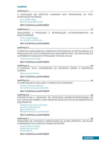 SUMÁRIO
SUMÁRIO
CAPÍTULO 1.................................................................................................................1
A EDUCAÇÃO EM DIREITOS HUMANOS NOS PROGRAMAS DE PÓS-
GRADUAÇÃO NO BRASIL
Ernny Coêlho Rêgo
Marinina Gruska Benevides
DOI 10.22533/at.ed.6201928051
CAPÍTULO 2...............................................................................................................12
ANALISANDO A PRODUÇÃO E REPRODUÇÃO HETERONORMATIVA DA
MASCULINIDADE
Arthur Furtado Bogéa
Iran de Maria Leitão Nunes
DOI 10.22533/at.ed.6201928052
CAPÍTULO 3...............................................................................................................23
O DIREITO À DISCUSSÃO DE TEMÁTICAS PERTINENTES À ESFERA SOCIAL E À
PRODUÇÃO DO TEXTO DISSERTATIVO-ARGUMENTATIVO: UM PROCESSO DE
LETRAMENTO ESCOLAR E PRODUÇÃO TEXTUAL NA EJA
Ferdiramar Farias Freitas
DOI 10.22533/at.ed.6201928053
CAPÍTULO 4...............................................................................................................33
O SILÊNCIO: SUTIL LEGITIMIDADE DA VIOLÊNCIA SOBRE A EXISTÊNCIA
LÉSBICA
Mariluce Vieira Chaves
DOI 10.22533/at.ed.6201928054
CAPÍTULO 5...............................................................................................................44
ALFABETIZAÇÃO E INCLUSÃO: O DIREITO DE APRENDER
Osiolany da Silva Cavalcanti
Gloria Maria de Sousa Leitão Melo
DOI 10.22533/at.ed.6201928055
CAPÍTULO 6...............................................................................................................52
PERSPECTIVAS E DESAFIOS DO PROCESSO ENSINO/APRENDIZAGEM EM
EJA: UM OLHAR SOBRE O QUE DIZEM OS SUJEITOS DA EJA NO MUNICÍPIO DE
SOLEDADE-PB
Edivânia Paula Gomes de Freitas
Leandra da Silva Santos
Maria José Guerra
Meiryllianne Suzy Cruz de Azevedo
DOI 10.22533/at.ed.6201928056
CAPÍTULO 7...............................................................................................................65
PROGRAMA DE ATENÇÃO E ORIENTAÇÃO AO ALUNO (PROATO): UM OLHAR
HUMANIZADO AO ALUNO DO ENSINO SUPERIOR
Analice Oliveira Fragoso
Sheila Carla de Souza
Rinaldo Molina
DOI 10.22533/at.ed.6201928057
 