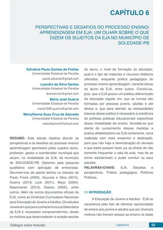 Diálogos sobre Inclusão Capítulo 6 52
CAPÍTULO 6
doi
PERSPECTIVAS E DESAFIOS DO PROCESSO ENSINO/
APRENDIZAGEM EM EJA: UM OLHAR SOBRE O QUE
DIZEM OS SUJEITOS DA EJA NO MUNICÍPIO DE
SOLEDADE-PB
Edivânia Paula Gomes de Freitas
Universidade Estadual da Paraíba
paula.edvania@gmail.com
Leandra da Silva Santos
Universidade Estadual da Paraíba
leandra.toc@gmail.com
Maria José Guerra
Universidade Estadual da Paraíba
maria1000.guerra@gmail.com
Meiryllianne Suzy Cruz de Azevedo
Universidade Estadual da Paraíba
meiryllianne@hotmail.com
RESUMO: Este estudo objetiva discutir as
perspectivas e os desafios do processo ensino/
aprendizagem apontados pelos sujeitos aluno,
professor, gestor e coordenador municipal que
atuam, na modalidade da EJA, do município
de SOLEDADE-PB. Optamos pela pesquisa
qualitativa com aplicação de entrevistas.
Serviram-nos de aporte teórico os estudos de
Paulo Freire (2005), Gouveia e Silva (2015),
Guerra (2013) Lück (2011), Mayo (2004),
Nascimento (2013), Soares (2005), entre
outros. Além de outros documentos oficiais da
EJA, como as Diretrizes Curriculares Nacionais
para Educação de Jovens eAdultos. Os estudos
revelaramqueparaconhecermosaproblemática
da EJA é necessário compreendermos, desde
os motivos que desencadeiam a evasão escolar
do aluno, o nível de formação do educador,
qual é o tipo de materiais e recursos didáticos
utilizados, enquanto prática pedagógica do
processo ensino-aprendizagem, características
do aluno da EJA, entre outros. Conclui-se,
pois, que a EJA possui um público diferenciado
da educação regular em, que as turmas são
formadas por pessoas jovens, adultas e até
idosos e, que para atender as necessidades
básicas desse público é necessário à existência
de políticas públicas educacionais especificas
dessa modalidade de ensino. Acredita-se que
diante do cumprimento dessas medidas a
prática alfabetizadora da EJA certamente, seria
realizada com mais empenho e dedicação,
para que não haja a desmotivação do alunado
e que estes possam fazer jus ao direito de não
somente frequentar a sala de aula, mas de se
tornar escolarizado e puder concluir os seus
estudos.
PALAVRAS-CHAVE: EJA, Desafios e
perspectivas, Prática pedagógica, Políticas
Públicas.
1 | 	INTRODUÇÃO
A Educação de Jovens e Adultos - EJA se
caracteriza pelo fato de oferecer oportunidade
de ensino aos jovens e adultos que por diversos
motivos não tiveram acesso ao ensino na idade
 