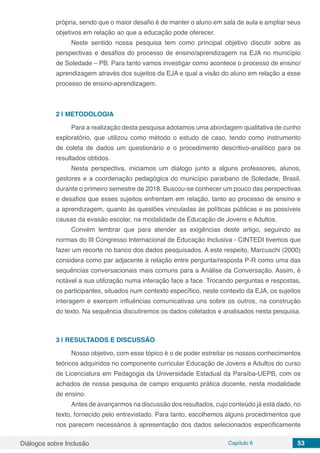Diálogos sobre Inclusão Capítulo 6 53
própria, sendo que o maior desafio é de manter o aluno em sala de aula e ampliar seus
objetivos em relação ao que a educação pode oferecer.
Neste sentido nossa pesquisa tem como principal objetivo discutir sobre as
perspectivas e desafios do processo de ensino/aprendizagem na EJA no município
de Soledade – PB. Para tanto vamos investigar como acontece o processo de ensino/
aprendizagem através dos sujeitos da EJA e qual a visão do aluno em relação a esse
processo de ensino-aprendizagem.
2 | 	METODOLOGIA
Para a realização desta pesquisa adotamos uma abordagem qualitativa de cunho
exploratório, que utilizou como método o estudo de caso, tendo como instrumento
de coleta de dados um questionário e o procedimento descritivo-analítico para os
resultados obtidos.
Nesta perspectiva, iniciamos um dialogo junto a alguns professores, alunos,
gestores e a coordenação pedagógica do município paraibano de Soledade, Brasil,
durante o primeiro semestre de 2018. Buscou-se conhecer um pouco das perspectivas
e desafios que esses sujeitos enfrentam em relação, tanto ao processo de ensino e
a aprendizagem, quanto às questões vinculadas às políticas públicas e as possíveis
causas da evasão escolar, na modalidade da Educação de Jovens e Adultos.
Convém lembrar que para atender as exigências deste artigo, seguindo as
normas do III Congresso Internacional de Educação Inclusiva - CINTEDI tivemos que
fazer um recorte no banco dos dados pesquisados. A este respeito, Marcuschi (2000)
considera como par adjacente à relação entre pergunta/resposta P-R como uma das
sequências conversacionais mais comuns para a Análise da Conversação. Assim, é
notável a sua utilização numa interação face a face. Trocando perguntas e respostas,
os participantes, situados num contexto específico, neste contexto da EJA, os sujeitos
interagem e exercem influências comunicativas uns sobre os outros, na construção
do texto. Na sequência discutiremos os dados coletados e analisados nesta pesquisa.
3 | 	RESULTADOS E DISCUSSÃO
Nosso objetivo, com esse tópico é o de poder estreitar os nossos conhecimentos
teóricos adquiridos no componente curricular Educação de Jovens e Adultos do curso
de Licenciatura em Pedagogia da Universidade Estadual da Paraíba-UEPB, com os
achados de nossa pesquisa de campo enquanto prática docente, nesta modalidade
de ensino.
Antes de avançarmos na discussão dos resultados, cujo conteúdo já está dado, no
texto, fornecido pelo entrevistado. Para tanto, escolhemos alguns procedimentos que
nos parecem necessários à apresentação dos dados selecionados especificamente
 