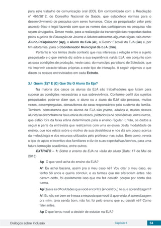 Diálogos sobre Inclusão Capítulo 6 54
para este trabalho de comunicação oral (CO). Em conformidade com a Resolução
nº 466/2012, do Conselho Nacional de Saúde, que estabelece normas para o
desenvolvimento de pesquisa com seres humanos. Cabe ao pesquisador zelar pelo
aspecto ético e legal fazendo com que os nomes dos participantes na pesquisa não
sejam divulgados. Desse modo, para a realização da transcrição das respostas dadas
pelos sujeitos da Educação de Jovens e Adultos adotamos algumas siglas, tais como:
Aluno-Pesquisador (Ap), o Aluno da EJA (Al), o Gestor Escolar da EJA (Ge) e, por
fim adotamos, para o Coordenador Municipal da EJA (Cm).
Portanto é nos limites deste contexto que nos interessa a relação entre o sujeito
pesquisado e o que ele/ela diz sobre a sua experiência na/da EJA, em conjunto com
as suas condições de produção, neste caso, do município paraibano de Soledade, que
vai imprimir características próprias a este tipo de interação. A seguir vejamos o que
dizem os nossos entrevistados em cada Extrato.
3.1	Quem (É)? E (O) Que Diz O Aluno Da Eja?
Na maioria dos casos os alunos da EJA são trabalhadores que lutam para
superar as condições necessárias a sua sobrevivência. Conforme perfil dos sujeitos
pesquisados pode-se dizer que, o aluno ou a aluna da EJA são pessoas, muitas
vezes, desempregadas, donas/donos de casa responsáveis pelo sustento da família.
Também, constatamos que os alunos da EJA são jovens, adultos e, muitos desses
alunos se encontram na faixa etária de idosos, portadores de deficiências, entre outros,
que estão fora da faixa etária determinada para o ensino regular. Então, os dados a
seguir é parte da entrevista que realizamos com uma ex-aluna desta modalidade de
ensino, que nos relata sobre o motivo de sua desistência e nos diz um pouco acerca
da metodologia e dos recursos utilizados pelo professor nas aulas. Bem como, revela
o tipo de apoio e incentivo dos familiares e diz de suas expectativas/sonhos, para uma
futura formação acadêmica, entre outros.
EXTRATO – 1: Sobre o ensino da EJA na visão do aluno (Data: 17 de Mai de
2018)
Ap O que você acha do ensino da EJA?
A1 Eu achei bacana, assim pra o meu caso né? Vou citar o meu caso, eu
tenho 56 anos e queria concluir, e as turmas que me ofereciam antes não
davam certo, foi exatamente isso que me fez desistir, porque por conta das
turma.
Ap Quais as dificuldades que você encontra (encontrou) na sua aprendizagem?
A1 Eu não sei bem se é essa a resposta que você tá querendo.Aaprendizagem
pra mim, tava sendo bom, não foi, foi pelo ensino que eu desisti né? Como
falei antes.
Ap O que levou você a desistir de estudar na EJA?
 