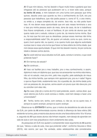 Diálogos sobre Inclusão Capítulo 6 55
A1 O que mim deixou, me fez desistir e fiquei muito triste e gostaria que isso
chegasse até as pessoas que pudessem ver e, e rever este caso, porque
eu tenho 56 anos, e mim botaram em uma turma com pessoas que tinha
quinze, dezoito anos que quando eu tive o conhecimento do EJA, era pra
pessoas que trabalhava, que não podia passar o, como é? E, o ano inteiro,
ou então a, a etapa completa do, do ensino. Isso não, eu não podia fazer
isso. Aí me deram essa oportunidade que em seis meses terminaria o ano
e isso pra minha pessoa assim de meia, dona de casa, do lar e trabalhava
fora ficava complicado, e isso aí facilitava. Aí por conta de alunos que não
queria nada com o estudo, colocar o junto de, da mesma turma minha. Que
eu, foi isso que fez com que eu desistisse, porque essas meninas não tinha
a responsabilidade sabe? De, de querer um estudo, como eu quis, como eu
quero (num queria não, eu quero), e eu queria muito que alguma autoridade
ouvisse isso e visse uma turma que fosse na faixa etária da minha idade, que
mim desse essa oportunidade. O que mim fez desistir mesmo, foi por conta da
idade e dessas outros alunos.
Ap Se você retornar seus estudos na EJA, após, concluir o ensino, o que você
pretende fazer?
A1 Em termos de estudo?
Ap De continuar...
A1 Isso vai facilitar pra o meu trabalho, pra o meu conhecimento, e assim,
diploma é mais um diploma que, que isso vai acrescentar na minha vida inteira,
não só no estudo, mas pra mim, pelo meu orgulho, pela satisfação de meus
filho, da minha família, que sempre mim apoiaram pra, pra eu ir sabe? Agora
o que eu fiquei triste, exatamente isso, foi a questão de, da minha idade junto
com as pessoas de, de quinze, acima assim um pouco que não dava pra, pra
eu conciliar com elas não.
Ap No caso ((Ap diz o nome de A1)) você pretende, assim, vamos dizer, que
você retorne pra EJA e você conclua o médio, você tem desejo e fazer uma
universidade?
A1 Tenho, tenho sim, tenho, com certeza, é, não se, se eu quero isso, é
porque eu quero avançar, porque eu quero avançar.
Observa-se no EXTRATO-1 acima, que o motivo da desistência da sala de aula
da EJA, por parte da Al entrevistada ocorreu devido à diferença de faixa etária (56)
existente na turma, pois a maioria dos alunos era de uma faixa etária entre 16 e 18 anos
e, segundo diz A1 que esses alunos não tinham respeito, nem desejo de aprender em
sala de aula e com isso prejudicava o bom andamento das aulas.
As pesquisas em EJA nos ajudam a compreender esse argumento de Al quando
diz que, “deixou a sala de aula, mas que pretende voltar”, conforme Gouveia e Silva
(2015), isto ocorre, por que: Na verdade, estes adolescentes são considerados
 