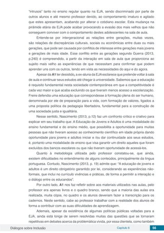 Diálogos sobre Inclusão Capítulo 6 56
“intrusos” tanto no ensino regular quanto na EJA, sendo discriminado por parte de
outros alunos e até mesmo professor devido, ao comportamento imaturo e agitado
que estes apresentam, acabando por alterar o cotidiano escolar. Esta mudança na
pirâmide etária da EJA pode acabar provocando a evasão dos mais velhos que não
conseguem conviver com o comportamento destes adolescentes na sala de aula.
Entende-se por intergeracional as relações entre gerações, muitas vezes,
são relações de discrepâncias culturais, sociais ou econômicas entre duas ou mais
gerações, que pode ser causada por conflitos de interesse entre gerações mais jovens
e gerações de mais idade. Esse conflito entre as gerações segundo Guerra (2013,
p.240) é compreendido, a partir da interação em sala de aula que proporciona ao
sujeito mais velho as experiências de que necessitam para confirmar que podem
aprender uns com os outros, tendo em vista as necessidades do aqui e do agora.
Apesar da A1 ter desistido, a ex-aluna da EJAesclarece que pretende voltar à sala
de aula e continuar seus estudos até chegar à universidade. Sabemos que a educação
é requisito fundamental nesta sociedade contemporânea em que a competitividade é
cada vez maior e que acaba excluindo os que tiveram menos acesso a escolarização.
Freire defendia uma educação que correspondesse à formação plena do ser humano,
denominada por ele de preparação para a vida, com formação de valores, ligados a
uma proposta política da pedagogia libertadora, fundamental para a construção de
uma sociedade justa e igualitária.
Nesse sentido, Nascimento (2013, p.12) faz um confronto crítico e criativo para
explicar em seu trabalho que: A Educação de Jovens e Adultos é uma modalidade do
ensino fundamental e do ensino médio, que possibilita a oportunidade para muitas
pessoas que não tiveram acesso ao conhecimento científico em idade própria dando
oportunidade para jovens e adultos iniciar e /ou dar continuidade aos seus estudos,
é, portanto uma modalidade de ensino que visa garantir um direito aqueles que foram
excluídos dos bancos escolares ou que não tiveram oportunidade de acessá-los.
Quanto à metodologia utilizada pelo professor constatou-se, que ainda,
existem dificuldades no entendimento de alguns conteúdos, principalmente da língua
portuguesa. Contudo, Nascimento (2013, p. 19) admite que: “A educação de jovens e
adultos é um direito obrigatório garantido por lei, considerando as experiências não-
formais, que inclui no currículo vivências e práticas, de forma a permitir a interação e
o diálogo entre os educandos”.
Por outro lado, A1 nos faz refletir sobre aos materiais utilizados nas aulas, pelo
professor era apenas livros e o quadro branco, sendo que a maioria das aulas era
realizada, muita cópia, no quadro e os alunos deveriam fazer a transcrição para os
cadernos. Neste sentido, cabe ao professor trabalhar com a realidade dos alunos de
forma a contribuir com as suas dificuldades de aprendizagem.
Ademais, apesar da existência de algumas políticas públicas voltadas para a
EJA, ainda está longe de serem resolvidas muitas das questões que se tornaram
repetitivas em debates acerca da problemática vivida, por essa clientela, como também
 