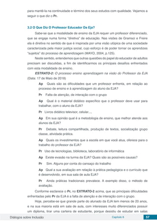 Diálogos sobre Inclusão Capítulo 6 57
para mantê-la na continuidade e término dos seus estudos com qualidade. Vejamos a
seguir o que diz o Pr.
3.2	O Que Diz O Professor Educador Da Eja?
Sabe-se que a modalidade de ensino da EJA requer um professor diferenciado,
que se engaje numa forma “diretiva” de educação. Nas visões de Gramsci e Freire
ela é diretiva no sentido de que é inspirada por uma visão utópica de uma sociedade
caracterizada pela maior justiça social, cujo esforço é de poder tornar os aprendizes
“sujeitos” do processo de aprendizagem (MAYO, 2004, p.125).
Neste sentido, entendemos que outras questões do papel do educador de adultos
precisam ser discutidas, a fim de identificarmos os principais desafios enfrentados
com esta modalidade de ensino.
ESTRATO-2: O processo ensino aprendizagem na visão do Professor da EJA
(Data: 17 de Maio de 2018)
Ap Quais são as dificuldades que um professor enfrenta, em relação ao
processo de ensino e à aprendizagem do aluno da EJA?
Pr Falta de atenção, de interação com o grupo
Ap Qual é o material didático específico que o professor deve usar para
trabalhar, com o aluno da EJA?
Pr Livros didático televisor, celular...,
Ap Em sua opinião qual é a metodologia de ensino, que melhor atende aos
alunos da EJA?
Pr Debate, leitura compartilhada, produção de textos, socialização grupo
classe, atividade prática.
Ap Quais os investimentos que a escola em que você atua, oferece para o
trabalho do professor da EJA?
Pr Uso de tecnologias, biblioteca, laboratório de informática
Ap Existe evasão na turma da EJA? Quais são as possíveis causas?
Pr	 Sim. Alguns por conta do cansaço do trabalho
Ap Qual a sua avaliação em relação à prática pedagógica e o currículo que
é desenvolvido, em sua sala de aula EJA?
Pr Ainda práticas tradicionais prevalece. A exemplo disso, o método de
avaliação.
Conforme esclarece o Pr, no EXTRATO-2 acima, que as principais dificuldades
enfrentadas pelo Pr da EJA é a falta de atenção e de interação com o grupo.
Hoje, percebe-se que grande parte do alunado da EJA tem menos de 20 anos,
e na sua maioria está em sala de aula, com interesses muito diferenciados possuir
um diploma, tirar uma carteira de estudante, porque desistiu de estudar em salas
 