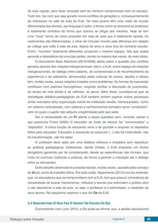 Diálogos sobre Inclusão Capítulo 6 58
de aula regular, para fazer amizade sem ter nenhum compromisso com os estudos.
Tudo isto, faz com que seja gerado novos conflitos de gerações e, consequentemente
de interesses na sala de aula da EJA. Os mais jovens têm uma visão de mundo
diferenciada dos demais, seu linguajar é outro, a forma como se direciona ao professor
é totalmente contrária da forma que outrora se dirigia aos mestres. Hoje se tem
uma “nova” forma de como proceder em sala de aula que é totalmente oposta. As
vestimentas são diferenciadas, o olhar de inclusão movido pela diferença em relação
ao colega que volta à sala de aula, depois de anos e anos fora do contexto escolar.
Enfim, “mundos” totalmente diferentes ocupando o mesmo espaço, fato que acaba
gerando a desistência de uma das partes, sendo na maioria das vezes, do mais idoso.
O documento Base Nacional (20/12/2008) alerta sobre a questão dos conflitos
gerados através das relações intergeracionais. Isto é, a EJA, como espaço de relações
intergeracionais, de diálogo entre saberes, de compreensão e de reconhecimento da
experiência e da sabedoria, tensionadas pelas culturas de jovens, adultos e idosos
tem, muitas vezes, essas relações tratadas como problemas. As formas de expressão
conflituam com padrões homogêneos, exigindo acolher a discussão de juventudes,
do tempo de vida adulta e de velhices, no plural. Além disso, considera-se que as
estratégias didático-pedagógicas da EJA também tentam superar outros processos
ainda marcados pela organização social da instituição escola, hierarquizados, como
um sistema verticalizado, com saberes e conhecimentos tomados como “conteúdos”,
sem os quais o sujeito não adquire a legitimidade pelo que sabe.
Daí a necessidade de um Pr atento a essas questões sem, contudo, adotar o
que preconiza Freire (2005) O educador ao invés de educar faz “comunicados” e
“depósitos”. A única função do educando seria a de guardar e arquivar os depósitos
feitos pelo educador. Educador e educando se arquivam [...] não há criatividade, não
há transformação, não há saber.
O professor deve optar por uma didática reflexiva e empática sem reproduzir
as práticas pedagógicas tradicionais, dando ênfase, a EJA enquanto um direito
obrigatório garantido por lei considerando, desde as experiências não formais, que
inclui no currículo vivências e práticas, de forma a permitir a interação até o diálogo
entre os educandos.
Outro desafio observado é a evasão escolar, muitas vezes, causado pelo cansaço
do Al por conta do trabalho diário. Por esta razão, Nascimento (2013) nos faz entender
que, os educadores que se comprometem com a EJA, tem que possuir consciência da
necessidade de buscar mecanismos, métodos e teorias que estimulem o público alvo
a não abandonar a sala de aula, ou seja, o professor é o estimulador, o mediador de
seus alunos. Na sequência vejamos o que diz Ge da EJA.
3.3	Descobrindo O Que Faz O Gestor Da Escola Da Eja
Concordando com Luck (2010, p.25) pode-se afirmar que, a gestão educacional
 
