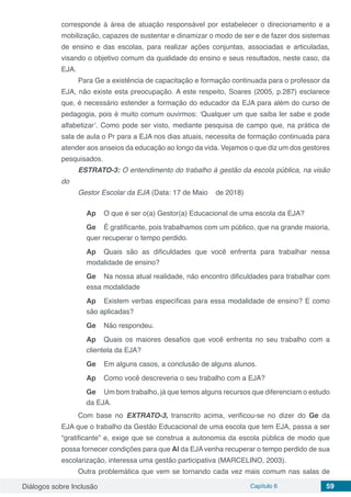 Diálogos sobre Inclusão Capítulo 6 59
corresponde à área de atuação responsável por estabelecer o direcionamento e a
mobilização, capazes de sustentar e dinamizar o modo de ser e de fazer dos sistemas
de ensino e das escolas, para realizar ações conjuntas, associadas e articuladas,
visando o objetivo comum da qualidade do ensino e seus resultados, neste caso, da
EJA.
Para Ge a existência de capacitação e formação continuada para o professor da
EJA, não existe esta preocupação. A este respeito, Soares (2005, p.287) esclarece
que, é necessário estender a formação do educador da EJA para além do curso de
pedagogia, pois é muito comum ouvirmos: ‘Qualquer um que saiba ler sabe e pode
alfabetizar’. Como pode ser visto, mediante pesquisa de campo que, na prática de
sala de aula o Pr para a EJA nos dias atuais, necessita de formação continuada para
atender aos anseios da educação ao longo da vida. Vejamos o que diz um dos gestores
pesquisados.
ESTRATO-3: O entendimento do trabalho à gestão da escola pública, na visão
do
Gestor Escolar da EJA (Data: 17 de Maio de 2018)
Ap	 O que é ser o(a) Gestor(a) Educacional de uma escola da EJA?
Ge	 É gratificante, pois trabalhamos com um público, que na grande maioria,
quer recuperar o tempo perdido.
Ap	 Quais são as dificuldades que você enfrenta para trabalhar nessa
modalidade de ensino?
Ge	 Na nossa atual realidade, não encontro dificuldades para trabalhar com
essa modalidade
Ap	 Existem verbas específicas para essa modalidade de ensino? E como
são aplicadas?
Ge	 Não respondeu.
Ap	 Quais os maiores desafios que você enfrenta no seu trabalho com a
clientela da EJA?
Ge	 Em alguns casos, a conclusão de alguns alunos.
Ap	 Como você descreveria o seu trabalho com a EJA?
Ge	 Um bom trabalho, já que temos alguns recursos que diferenciam o estudo
da EJA.
Com base no EXTRATO-3, transcrito acima, verificou-se no dizer do Ge da
EJA que o trabalho da Gestão Educacional de uma escola que tem EJA, passa a ser
“gratificante” e, exige que se construa a autonomia da escola pública de modo que
possa fornecer condições para que Al da EJA venha recuperar o tempo perdido de sua
escolarização, interessa uma gestão participativa (MARCELINO, 2003).
Outra problemática que vem se tornando cada vez mais comum nas salas de
 