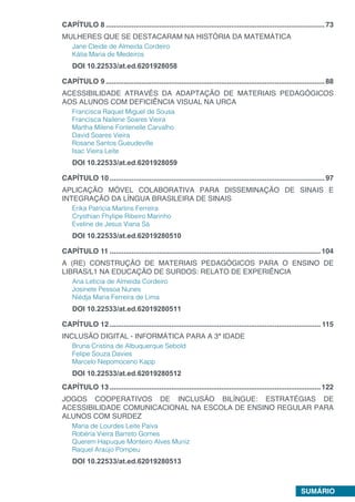 SUMÁRIO
CAPÍTULO 8...............................................................................................................73
MULHERES QUE SE DESTACARAM NA HISTÓRIA DA MATEMÁTICA
Jane Cleide de Almeida Cordeiro
Kátia Maria de Medeiros
DOI 10.22533/at.ed.6201928058
CAPÍTULO 9...............................................................................................................88
ACESSIBILIDADE ATRAVÉS DA ADAPTAÇÃO DE MATERIAIS PEDAGÓGICOS
AOS ALUNOS COM DEFICIÊNCIA VISUAL NA URCA
Francisca Raquel Miguel de Sousa
Francisca Nailene Soares Vieira
Martha Milene Fontenelle Carvalho
David Soares Vieira
Rosane Santos Gueudeville
Isac Vieira Leite
DOI 10.22533/at.ed.6201928059
CAPÍTULO 10.............................................................................................................97
APLICAÇÃO MÓVEL COLABORATIVA PARA DISSEMINAÇÃO DE SINAIS E
INTEGRAÇÃO DA LÍNGUA BRASILEIRA DE SINAIS
Erika Patrícia Martins Ferreira
Crysthian Fhylipe Ribeiro Marinho
Eveline de Jesus Viana Sá
DOI 10.22533/at.ed.62019280510
CAPÍTULO 11...........................................................................................................104
A (RE) CONSTRUÇÃO DE MATERIAIS PEDAGÓGICOS PARA O ENSINO DE
LIBRAS/L1 NA EDUCAÇÃO DE SURDOS: RELATO DE EXPERIÊNCIA
Ana Letícia de Almeida Cordeiro
Josinete Pessoa Nunes
Niédja Maria Ferreira de Lima
DOI 10.22533/at.ed.62019280511
CAPÍTULO 12........................................................................................................... 115
INCLUSÃO DIGITAL - INFORMÁTICA PARA A 3ª IDADE
Bruna Cristina de Albuquerque​Sebold
Felipe Souza Davies
Marcelo Nepomoceno Kapp
DOI 10.22533/at.ed.62019280512
CAPÍTULO 13...........................................................................................................122
JOGOS COOPERATIVOS DE INCLUSÃO BILÍNGUE: ESTRATÉGIAS DE
ACESSIBILIDADE COMUNICACIONAL NA ESCOLA DE ENSINO REGULAR PARA
ALUNOS COM SURDEZ
Maria de Lourdes Leite Paiva
Robéria Vieira Barreto Gomes
Querem Hapuque Monteiro Alves Muniz
Raquel Araújo Pompeu
DOI 10.22533/at.ed.62019280513
 