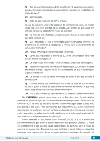 Diálogos sobre Inclusão Capítulo 6 61
Ap	 Dos alunos matriculados na EJA, geralmente há àqueles que desistem.
Quais os principais motivos da evasão escolar no município na modalidade de
ensino da EJA?
Cm	 Desmotivação.
Ap	 Sabe-se que os alunos de EJA já chegam
na sala de aula com uma certa bagagem de conhecimento. Mas, em muitos
casos não se sentem atraídos para o estudo. A Secretaria de Educação tem
artifícios para que a escola tenha meios de atraí-los?
Cm	 No início do ano é feito toda uma abordagem, durante o ano sempre tem
algo para estimulá-los.
Ap	 Que dificuldade a sua Coordenação/Supervisão/Gestão enfrenta no
fornecimento de materiais pedagógicos e verbas para o funcionamento da
EJA, no seu município?
Cm	 Porque o Município não tem recursos suficientes.
Ap	 Como está organizado o ensino da EJA? Há um professor para cada
área do ensino ou disciplina?
Cm	 Os anos inicias mutiseriado ((multisseriado)). Anos finais por disciplina.
Ap	 NoprocessodeensinoaprendizagemdosalunosdaEJA,quaisasmaiores
dificuldades destes, segundo relato dos professores de sua Coordenação/
Supervisão/Gestão?
Cm	 Os alunos já não se sente motivados as aulas. Com isso dificulta o
aprendizagem
Ap	 Quantos alunos são matriculados nas salas de aula da EJA no início
no ano e, qual é o índice de desistência no decorrer do mesmo? A que você
atribui esse índice de desistência em seu Município?
Cm	 170 alunos, o índice da desistência é 10%. Acredito por falta de estímulo
No EXTRATO-4, acima, observa-se que a Cm denomina de dificuldades
enfrentadas em sua função as condições de efetivação do processo, para formar as
turmas de EJA, no início do ano letivo devido à falta de motivação desse público alvo,
para participar das aulas. Trata-se de alunos que frequentam a EJA e, em sua maioria
são oriundos de periferias, com um contexto excludente, de extrema pobreza, sem
muita perspectiva de vida e que tem dificuldades em se adaptar ao ritmo da sala de
aula, da turma e aos processos de escolarização.
Como assevera o documento Base Nacional (2008), a EJA é constituída
predominantemente por jovens e adultos residentes nas periferias urbanas. O mapa
do analfabetismo e dos sujeitos pouco escolarizados se confunde com o mapa da
pobreza em nosso país. Encontram-se nas periferias urbanas índices e situações
humanas mais degradáveis, dentre as quais precárias condições de moradia, de
 
