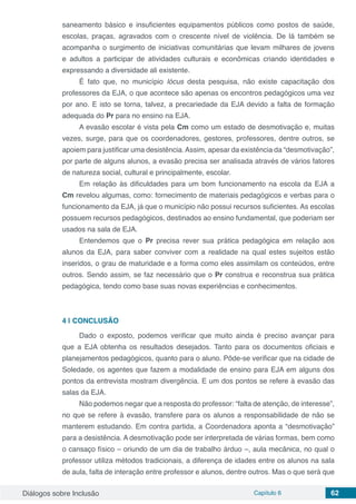 Diálogos sobre Inclusão Capítulo 6 62
saneamento básico e insuficientes equipamentos públicos como postos de saúde,
escolas, praças, agravados com o crescente nível de violência. De lá também se
acompanha o surgimento de iniciativas comunitárias que levam milhares de jovens
e adultos a participar de atividades culturais e econômicas criando identidades e
expressando a diversidade ali existente.
É fato que, no município lócus desta pesquisa, não existe capacitação dos
professores da EJA, o que acontece são apenas os encontros pedagógicos uma vez
por ano. E isto se torna, talvez, a precariedade da EJA devido a falta de formação
adequada do Pr para no ensino na EJA.
A evasão escolar é vista pela Cm como um estado de desmotivação e, muitas
vezes, surge, para que os coordenadores, gestores, professores, dentre outros, se
apoiem para justificar uma desistência.Assim, apesar da existência da “desmotivação”,
por parte de alguns alunos, a evasão precisa ser analisada através de vários fatores
de natureza social, cultural e principalmente, escolar.
Em relação às dificuldades para um bom funcionamento na escola da EJA a
Cm revelou algumas, como: fornecimento de materiais pedagógicos e verbas para o
funcionamento da EJA, já que o município não possui recursos suficientes. As escolas
possuem recursos pedagógicos, destinados ao ensino fundamental, que poderiam ser
usados na sala de EJA.
Entendemos que o Pr precisa rever sua prática pedagógica em relação aos
alunos da EJA, para saber conviver com a realidade na qual estes sujeitos estão
inseridos, o grau de maturidade e a forma como eles assimilam os conteúdos, entre
outros. Sendo assim, se faz necessário que o Pr construa e reconstrua sua prática
pedagógica, tendo como base suas novas experiências e conhecimentos.
4 | 	CONCLUSÃO
Dado o exposto, podemos verificar que muito ainda é preciso avançar para
que a EJA obtenha os resultados desejados. Tanto para os documentos oficiais e
planejamentos pedagógicos, quanto para o aluno. Pôde-se verificar que na cidade de
Soledade, os agentes que fazem a modalidade de ensino para EJA em alguns dos
pontos da entrevista mostram divergência. E um dos pontos se refere à evasão das
salas da EJA.
Não podemos negar que a resposta do professor: “falta de atenção, de interesse”,
no que se refere à evasão, transfere para os alunos a responsabilidade de não se
manterem estudando. Em contra partida, a Coordenadora aponta a “desmotivação”
para a desistência. A desmotivação pode ser interpretada de várias formas, bem como
o cansaço físico – oriundo de um dia de trabalho árduo –, aula mecânica, no qual o
professor utiliza métodos tradicionais, a diferença de idades entre os alunos na sala
de aula, falta de interação entre professor e alunos, dentre outros. Mas o que será que
 