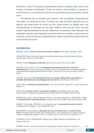 Diálogos sobre Inclusão Capítulo 6 63
desmotiva o aluno? Na pesquisa apresentada tivemos a resposta, pelo menos uma
amostra, da cidade de Soledade: “O que mim deixou, me fez desistir [...] porque eu
tenho 56 anos, e mim botaram em uma turma com pessoas que tinha quinze, dezoito
anos”.
Percebemos que os desafios são inúmeros, mas as questões intergeracionais
não podem ser deixadas de lado. É preciso que haja formação especifica para os
agentes que fazem parte do ensino da EJA, dando ênfase no diálogo para uma
conscientização na formação de uma ação reflexiva, como nos diz Freire, mas que
também haja sensibilidade de procurar “diferenciar” os discentes. Talvez não para uma
separação, mas para uma integração no qual se aprimore o respeito, a convivência em
harmonia, a troca de saberes e experiências de sujeitos tão distintos, porém cheios de
conhecimento de mundo.
REFERÊNCIAS
BRUNEL, Carmen. Jovens cada vez mais jovens e adultos. Porto Alegre: Mediação , 2004.
DOCUMENTO Base Nacional. Disponível em ehttp://portal.mec.gov.br/dmdocuments/confitea_
docbase.pdf>. Acesso em 30/05/ 2018
FREIRE, Paulo. Pedagogia do Oprimido. 45.ed. Rio de Janeiro: Paz e Terra, 2005.
GOUVEIA, D. M.; SILVA, A. M. T B. A Ampliação da Faixa Etária da EJA e o Convívio
Intergeracional: Pontos e Contrapontos. Disponível em: http://revista.srvroot.com/linkscienceplace/
index.php/linkscienceplace/article/viewFile/121/60>. Acesso em 02 de Junho de 2018, às 09h e
30min.
GUERRA, Maria José. Conversação de idosos em contexto alfabetizador universitário e a
oralidade desveladora de uma pedagogia da convivência. João Pessoa: UFPB, 2013.
LÜCK, Heloísa. Liderança em gestão escolar. 7.ed. Rio de Janeiro: Vozes, 2011. (Serie cadernos de
gestão: 4)
MAYO, Peter. Gramsci, Freire e a educação de adultos: possibilidades para uma ação
transformadora. Tradução Carlos Alberto Silveira Netto Soares. Porto Alegre: Artmed, 2004.
MARCELINO, Luísa H. Zafred. Regimento escolar: a discussão necessária. In: MACHADO, Lourdes
M. Administração e supervisão escolar: questões para o novo milênio. São Paulo: Pioneira, 2003.
MOURA, T. M. de Melo; FREITAS, M. L. de Queiroz (orgs.). A educação de jovens e adultos:
múltiplos olhares e diálogos. 1.ed. Curitiba:CRV, 2010.
NASCIMENTO, Sandra Mara do. Educação de Jovens e Adultos EJA, na visão de Paulo
Freire. Paranavaí-Paraná: UTFPR, 2013. Disponível em: <http://repositorio.roca.utfpr.edu.br/jspui/
bitstream/1/4489/1/MD_EDUMTE_2014_2_116.pdf> Acesso em 30 de maio de 2018 às 14 h.
SCHEIBEL, M. Fani; LEHENBAUER, Silvana (orgs.). EJA: pertinência e perspectivas. 1.ed.
Paraná: CRV, 2011.
SOARES, Leôncio. Do direito à educação à formação do educador de jovens e adultos. In: ______ [et
 