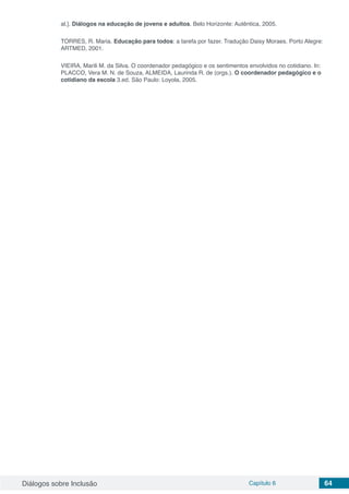 Diálogos sobre Inclusão Capítulo 6 64
al.]. Diálogos na educação de jovens e adultos. Belo Horizonte: Autêntica, 2005.
TORRES, R. Maria. Educação para todos: a tarefa por fazer. Tradução Daisy Moraes. Porto Alegre:
ARTMED, 2001.
VIEIRA, Marili M. da Silva. O coordenador pedagógico e os sentimentos envolvidos no cotidiano. In:
PLACCO, Vera M. N. de Souza, ALMEIDA, Laurinda R. de (orgs.). O coordenador pedagógico e o
cotidiano da escola 3.ed. São Paulo: Loyola, 2005.
 