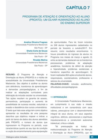 Diálogos sobre Inclusão Capítulo 7 65
CAPÍTULO 7
doi
PROGRAMA DE ATENÇÃO E ORIENTAÇÃO AO ALUNO
(PROATO): UM OLHAR HUMANIZADO AO ALUNO
DO ENSINO SUPERIOR
Analice Oliveira Fragoso
Universidade Presbiteriana Mackenzie
São Paulo – SP
Sheila Carla de Souza
Universidade Presbiteriana Mackenzie
São Paulo – SP
Rinaldo Molina
Universidade Presbiteriana Mackenzie
São Paulo – SP
RESUMO: O Programa de Atenção e
Orientação ao Aluno (PROATO) é o núcleo de
acessibilidade da Universidade Presbiteriana
Mackenzie. Seu objetivo é acolher os alunos
com deficiência, transtornos de aprendizagem
e demandas psicopedagógicas, a fim de
realizar as adaptações curriculares para
efetivação da inclusão escolar na universidade.
Tais ações resultam na garantia de acesso,
permanência, participação e aumento de
possibilidade de sucesso escolar, reduzindo a
evasão e desistência dos cursos universitários.
O texto que trata esse artigo tem como objetivo
apresentar os resultados de uma pesquisa
descritiva que objetivou mapear e indicar, a
partir do banco de dados dos alunos atendidos
pelo PROATO, o número de alunos que
ingressaram no Programa no período, suas
características quanto ao seu tipo de condição
e a ação de encaminhamento para equiparação
de oportunidades. Para tal, foram incluídos
os 248 alunos ingressantes cadastrados no
período de fevereiro a outubro/2017. Em
resumo, como resultados encontramos: 1)
houve prevalência do ingresso de alunos no
Programa nos meses de março e agosto; 2)
entre as demandas destacam-se os transtornos
psicossociais, problemas de adaptação
acadêmica, transtorno de déficit de atenção
e hiperatividade, problemas existenciais e
transtorno específico de aprendizagem; 3)
foram realizadas 804 ações envolvendo alunos,
responsáveis, coordenadores, professores e
setores da universidade.
PALAVRAS-CHAVE: inclusão; acolhimento;
dificuldades psicopedagógicas.
1 | 	INTRODUÇÃO
A Universidade Presbiteriana Mackenzie,
em cumprimento à sua visão e missão
institucional e em consonância com seus
valores, preocupa-se com o desenvolvimento
integral de seus alunos, em seus aspectos
cognitivos, afetivos, psicossociais e espirituais
impulsionando-os a construírem autonomia
intelectual, crítica e cidadã.
Tal preocupação se traduz na
institucionalização do Programa de Atenção
e Orientação ao Aluno (PROATO), que foi
 