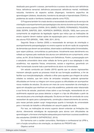 Diálogos sobre Inclusão Capítulo 7 66
idealizado para garantir o acesso, permanência e sucesso dos alunos com deficiência
física; deficiência sensorial; deficiência psicossocial; deficiência mental; mobilidade
reduzida; transtorno do espectro autista (Aspenger); transtorno específico de
aprendizagem (dislexia, discalculia); transtorno da atenção e hiperatividade (TDAH) e;
problemas de saúde e familiares (tratados adiante como PCD).
O Programa também foi criado devido a necessidade da existência de serviços de
orientação e acompanhamento psicopedagógico dos alunos durante sua formação nos
cursos de ensino superior (FARIA, 2010; SIMÃO, FLORES, FERNANDES, FIGUEIRA,
2008; SERPA, SANTOS, 2001, HOIRISCH, BARROS, SOUZA, 1993), bem como em
cumprimento às exigências da legislação vigente que indica que as instituições de
ensino superior devem realizar ações de equiparação para o acesso e permanência
dos alunos PCD (BRASIL, 1988; 1996; 2011; 2015).
Segundo Serpa e Santos (2005) a necessidade de serviços de orientação e
acompanhamento psicopedagógico no ensino superior se dá em razão do surgimento
de demandas que devem ser percebidas, observadas e acolhidas pelas Universidades,
quer sejam públicas, comunitárias ou particulares. Inicialmente esse atendimento era
voltado ao ingresso pelo vestibular dos alunos com deficiência em cumprimento, entre
outras, ao Art. 30 do Estatuto da Pessoa com Deficiência. Porém, a preocupação com
o estudante universitário deve estar voltada de forma geral à sua adaptação à vida
acadêmica, nos aspectos físicos, emocionais, sociais e cognitivos, garantindo um
olhar humanizado durante toda a permanência do aluno na Universidade.
Um estudo conduzido por Uvaldo (2010) aponta que os alunos ingressantes
merecem atenção quanto ao processo inicial de sua formação acadêmica, a fim de
facilitar sua inserção/adaptação, voltando o olhar para aqueles que chegam de outras
cidades ou estados, que tem ciclos de amizades rompidos, podendo apresentar
dificuldades em formar ou integrar com novos grupos ou dificuldades em acompanhar
novos modelos de estudos. Os alunos em meio de curso necessitam de orientação e
apoio em situações que interfiram em sua vida acadêmica, podendo estar relacionada
a sua forma de estudar, possíveis crises sobre a sua formação, necessitando de um
acolhimento especial que possa detectar a origem e o tipo de dificuldade a partir de
uma escuta para uma orientação adequada. Os alunos em fase de conclusão de curso
necessitam de apoio para o planejamento, construção e desenvolvimento de carreira,
pois nesse período podem surgir inseguranças quanto à transição da universidade
para o mercado de trabalho e dificuldades em assumir papéis de adulto.
Por isso, as instituições de ensino superior devem entender as limitações dos
alunos, oferecendo estratégias de equiparação para alunos com dificuldades de
aprendizagem, e fornecer orientações adequadas para maximizar o sucesso acadêmico
dos estudantes (GHANI & GATHERCOLE, 2013).
Em harmonia com o caráter comunitário, filantrópico e confessional da UPM e,
com a função consultiva e de orientação, os objetivos do PROATO são:
Objetivo central
 