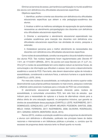 Diálogos sobre Inclusão Capítulo 7 67
Eliminar as barreiras de acesso, permanência e participação no mundo acadêmico
dos alunos com deficiência e/ou dificuldades educacionais específicas.
Objetivos específicos:
1. Identificar, acolher e orientar aos discentes com deficiência e/ou dificuldades
educacionais específicas que afetam a vida pedagógico-acadêmica dos
alunos;
2. Analisar e definir as melhores estratégias de equiparação de oportunidades
necessárias ao atendimento psicopedagógico dos discentes com deficiência
e/ou dificuldades educacionais específicas;
3. Orientar e acompanhar o atendimento educacional especializado nas
unidades acadêmicas para inserção dos discentes com deficiência e/ou
dificuldades educacionais específicas nas atividades de ensino, pesquisa e
extensão;
4. Estabelecer parcerias para o melhor atendimento às necessidades dos
discentes com deficiência e/ou dificuldades educacionais específicas.
Como núcleo de acessibilidade, constitui-se enquanto o lócus do trabalho inclusivo
dos alunos PCD. Tais núcleos legalmente foram regulamentados pelo Decreto Nº
7.611, de 17/12/2011 (BRASIL, 2011). De acordo com esse Decreto (art. 5º, § 2º, inc.
VII e § 5º) o núcleo de acessibilidade tem como objetivo reduzir as barreiras físicas, de
comunicação e de informação que dificultam o acesso, bem como o desenvolvimento
acadêmico e social do PCD. Para tanto, eles devem desenvolver ações de inclusão e
acessibilidade, considerando a estrutura física, a estrutura humana e a ajuda técnica
(CIANTELLI; LEITE, 2016).
Por meio dos núcleos de acessibilidade, as instituições de ensino superior estão
desenvolvendo suas próprias políticas baseados no tripé ensino, pesquisa e extensão
e, refletindo sobre possíveis mudanças para a inclusão de PCD nas universidades.
O atendimento educacional especializado oferecido pelos núcleos de
acessibilidade, à comunidade universitária PCD, tem sido foco de estudos que
indicam para a necessidade de rupturas e a busca de alternativas viáveis para a
efetiva oferta de uma educação especial, na perspectiva inclusiva, que garanta os
direitos de acessibilidade dessa população (CIANTELLI; LEITE; NUERNBERG, 2017;
DOMINGUES; GONÇALVES; LUFT; MOHR; MEURER; POZOBON; SANTOS, 2008;
MELO; VIANA; FERREIRA, 2017; NUERNBERG, 2008; OLIVEIRA; RODRIGUES,
2011; SANANA; DONITA; MONTEIRO; SILVA, 2015).
Ramos (2015), analisou a produção acadêmica sobre programas de atendimento
a alunos com deficiência e dificuldades, publicada nas principais bases de dados
nacionais e internacionais e em bibliotecas públicas e privadas, e, concluiu que há
escassez de programas desta natureza tanto no Brasil quanto no mundo.
 