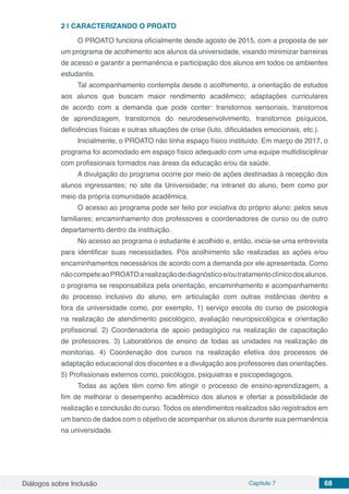 Diálogos sobre Inclusão Capítulo 7 68
2 | 	CARACTERIZANDO O PROATO
O PROATO funciona oficialmente desde agosto de 2015, com a proposta de ser
um programa de acolhimento aos alunos da universidade, visando minimizar barreiras
de acesso e garantir a permanência e participação dos alunos em todos os ambientes
estudantis.
Tal acompanhamento contempla desde o acolhimento, a orientação de estudos
aos alunos que buscam maior rendimento acadêmico; adaptações curriculares
de acordo com a demanda que pode conter: transtornos sensoriais, transtornos
de aprendizagem, transtornos do neurodesenvolvimento, transtornos psíquicos,
deficiências físicas e outras situações de crise (luto, dificuldades emocionais, etc.).
Inicialmente, o PROATO não tinha espaço físico instituído. Em março de 2017, o
programa foi acomodado em espaço físico adequado com uma equipe multidisciplinar
com profissionais formados nas áreas da educação e/ou da saúde.
A divulgação do programa ocorre por meio de ações destinadas à recepção dos
alunos ingressantes; no site da Universidade; na intranet do aluno, bem como por
meio da própria comunidade acadêmica.
O acesso ao programa pode ser feito por iniciativa do próprio aluno; pelos seus
familiares; encaminhamento dos professores e coordenadores de curso ou de outro
departamento dentro da instituição.
No acesso ao programa o estudante é acolhido e, então, inicia-se uma entrevista
para identificar suas necessidades. Pós acolhimento são realizadas as ações e/ou
encaminhamentos necessários de acordo com a demanda por ele apresentada. Como
nãocompeteaoPROATOarealizaçãodediagnósticoe/outratamentoclínicodosalunos,
o programa se responsabiliza pela orientação, encaminhamento e acompanhamento
do processo inclusivo do aluno, em articulação com outras instâncias dentro e
fora da universidade como, por exemplo, 1) serviço escola do curso de psicologia
na realização de atendimento psicológico, avaliação neuropsicológica e orientação
profissional. 2) Coordenadoria de apoio pedagógico na realização de capacitação
de professores. 3) Laboratórios de ensino de todas as unidades na realização de
monitorias. 4) Coordenação dos cursos na realização efetiva dos processos de
adaptação educacional dos discentes e a divulgação aos professores das orientações.
5) Profissionais externos como, psicólogos, psiquiatras e psicopedagogos.
Todas as ações têm como fim atingir o processo de ensino-aprendizagem, a
fim de melhorar o desempenho acadêmico dos alunos e ofertar a possibilidade de
realização e conclusão do curso. Todos os atendimentos realizados são registrados em
um banco de dados com o objetivo de acompanhar os alunos durante sua permanência
na universidade.
 