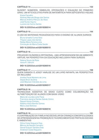 SUMÁRIO
CAPÍTULO 14...........................................................................................................133
NUSOEP: NÚMEROS, SÍMBOLOS, OPERAÇÕES E EQUAÇÃO DO PRIMEIRO
GRAU. UM KIT EVOLUTIVO PARA DE MATEMÁTICA PARA DEFICIENTES VISUAIS
Kíssia Carvalho
Rodiney Marcelo Braga dos Santos
Marcos Antônio Petrucci de Assis
José Nunes Aquino
Luciene do Carmo Santos
DOI 10.22533/at.ed.62019280514
CAPÍTULO 15...........................................................................................................144
O USO DE MATERIAIS PEDAGÓGICOS PARA O ENSINO DE ALUNOS SURDOS
Bruna Ismaela Cunha Silva
Thayse Lopes dos Santos
Niédja Maria Ferreira Lima
Conceição de Maria Costa Saúde
DOI 10.22533/at.ed.62019280515
CAPÍTULO 16...........................................................................................................152
PROJEÇÃO CILÍNDRICA ORTOGONAL: UMA APRENDIZAGEM EM UM AMBIENTE
VIRTUAL NA PERSPECTIVA DA EDUCAÇÃO INCLUSIVA PARA SURDOS
Natana Souza da Rosa
Vania R. Ulbricht
DOI 10.22533/at.ed.62019280516
CAPÍTULO 17...........................................................................................................168
QUEM GANHOU O JOGO? ANÁLISE DE UM LIVRO INFANTIL NA PERSPECTIVA
DA INCLUSÃO
Andréa Paula Monteiro de Lima
Dayse Bivar da Silva
José Mawison Cândido de Lima
DOI 10.22533/at.ed.62019280517
CAPÍTULO 18...........................................................................................................180
TECNOLOGIA ASSISTIVA DE BAIXO CUSTO COMO COLABORAÇÃO NA
ALFABETIZAÇÃO DE ALUNOS COM BAIXA VISÃO
Maria de Lourdes Leite Paiva
Francisca Janaína Dantas Galvão Ozório
Raquel Araújo Pompeu
Robéria Vieira Barreto Gomes
Maria José Barbosa
DOI 10.22533/at.ed.62019280518
CAPÍTULO 19...........................................................................................................191
A CONTRIBUIÇÃO DA FAMÍLIA NO DESVELAR DA CRIANÇA COM DIFICULDADES
DE APRENDIZAGEM NA PROMOÇÃO E FAVORECIMENTO DE PRÁTICAS SOCIAIS
E AMBIENTAIS
Dilma Costa Nogueira Dias
Mônica de Nazaré Carvalho
Daniel Sulyvan Santana Dias
Anderson Costa Nogueira
DOI 10.22533/at.ed.62019280519
 