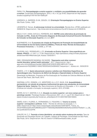 Diálogos sobre Inclusão Capítulo 7 72
65-78.
FARIA, P.A. Psicopedagogia e ensino superior: o múltiplo e as possibilidades de aprender
e ensinar. Construção psicopedagógica, 2010, v.18, n.16, pp.79-93. Disponível em http://pepsic.
bvsalud.org/pdf/cp/v18n16/v18n16a08.pdf
HOIRISCH, A.; BARROS, D.I.M.; SOUZA, I.S. Orientação Psicopedagógica no Ensino Superior.
São Paulo: Cortez, 1993
LIESENFELD, Tainara. A sobrecarga invisível na universidade. Revista Arco, UFSM, publicado em
23/08/2018. Disponível em: http://coral.ufsm.br/arco/sitenovo/?p=4212 Acesso em 01/09/2018.
MELO, F.A.P.; VIANA, M.R.G.S.; FERREIRA, M.D. NAPNE como alternativa de promoção da
inclusão no IFAL. Anais do VI Encontro Alagoano de Educação Inclusiva/I Encontro Nordestino
de Inclusão na Educação Superior, v.1, n.1, 2017
NUERNBERG, A.H. O processo de criação do Programa de Promoção de Acessibilidade da
Universidade do Sul de Santa Catarina (UNISUL). Ponto de Vista: Revista de Educação e
Processos Inclusivos, n. 10 (2008), p. 97-106.
OLIVEIRA, M.S.; RODRIGUES, L.F.F. A Inclusão no Ensino Superior: Uma experiência em
debate. PRACS, v. 4, 2011, p. 17-28. Disponível em: https://periodicos.unifap.br/index.php/pracs/
article/view/406/n4Marinalva.pdf, Acesso: 03/02/2017.
OMS. ORGANIZAÇÃO MUNDIAL DA SAÚDE. “Depression and other common
mental disorders: global health estimates”, 2017. Disponível em: http://
apps.who.int/iris/bitstream/handle/10665/254610/WHO-MSD-MER-2017.2eng.
pdf;jsessionid=FA225B8E51169A279DDD34AC04DB49DC?sequence=1. Acesso em: 05/04/2018
RAMOS, J. R. S. Apoio educacional a jovens e adultos com Distúrbios Específicos de
Aprendizagem e/ou Transtorno do Déficit de Atenção e Hiperatividade no Ensino Superior.
Dissertação de Mestrado, Programa de Pós-Graduação da Faculdade de Ciências Médicas da Santa
Casa de São Paulo, São Paulo, 2015.
SANTANA, A.P.O.; DONIDA, L.O.; MONTEIRO, A.L.L.C.P.; SILVA, S.M. Acessibilidade e
permanência: um estudo do programa institucional de apoio aos estudantes da Universidade
Federal de Santa Catarina. Rev. Ibero-Americana de Estudos em Educação, v. 10, n. especial
(Políticas de inclusão e formação na educação superior), 2015, 673-690.
SERPA, M. N. F.; SANTOS, A. A. A. Atuação no ensino superior: um novo campo para o
psicólogo escolar. Psicologia Escolar e Educacional, 2001, v.5, n.1, pp.27-35. Disponível em: http://
pepsic.bvsalud.org/scielo.php?script=sci_arttext&pid=S1413-85572001000100004.
SIMÃO, A.M.V.; FLORES, A.; FERNANDES, S.; FIGUEIRA, C. Tutoria no ensino
superior: concepções e práticas. Sísifo – Revista de ciências da educação, n. 7,
2008. Disponível em https://www.researchgate.net/publication/228735970_Tutoria_no_
ZXJQYWdlOzIyODczNTk3MDtBUzo5OTY1NDE5Njc5MzM2M0AxNDAwNzcwODIxOTAw&el=1_x_3&_
esc=publicationCoverPdf.
UVALDO, M. C. C. Tecendo a trama identitária: um estudo sobre mudança de carreira. Tese de
Doutorado em Psicologia Social e do Trabalho, Instituto de Psicologia, Universidade de São Paulo,
São Paulo, 2010. Disponível em: file:///C:/Users/113708/Downloads/uvaldo_do.pdf
 