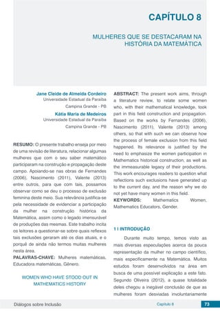 Diálogos sobre Inclusão Capítulo 8 73
CAPÍTULO 8
doi
MULHERES QUE SE DESTACARAM NA
HISTÓRIA DA MATEMÁTICA
Jane Cleide de Almeida Cordeiro
Universidade Estadual da Paraíba
Campina Grande - PB
Kátia Maria de Medeiros
Universidade Estadual da Paraíba
Campina Grande - PB
RESUMO: O presente trabalho enseja por meio
de uma revisão de literatura, relacionar algumas
mulheres que com o seu saber matemático
participaram na construção e propagação deste
campo. Apoiando-se nas obras de Fernandes
(2006), Nascimento (2011), Valente (2013)
entre outros, para que com tais, possamos
observar como se deu o processo de exclusão
feminina deste meio. Sua relevância justifica-se
pela necessidade de evidenciar a participação
da mulher na construção histórica da
Matemática, assim como o legado imensurável
de produções das mesmas. Este trabalho incita
os leitores a questionar-se sobre quais reflexos
tais exclusões geraram até os dias atuais, e o
porquê de ainda não termos muitas mulheres
nesta área.
PALAVRAS-CHAVE: Mulheres matemáticas,
Educadora matemáticas, Gênero.
WOMEN WHO HAVE STOOD OUT IN
MATHEMATICS HISTORY
ABSTRACT: The present work aims, through
a literature review, to relate some women
who, with their mathematical knowledge, took
part in this field construction and propagation.
Based on the works by Fernandes (2006),
Nascimento (2011), Valente (2013) among
others, so that with such we can observe how
the process of female exclusion from this field
happened. Its relevance is justified by the
need to emphasize the women participation in
Mathematics historical construction, as well as
the immeasurable legacy of their productions.
This work encourages readers to question what
reflections such exclusions have generated up
to the current day, and the reason why we do
not yet have many women in this field.
KEYWORDS: Mathematics Women,
Mathematics Educators, Gender.
1 | 	INTRODUÇÃO
Durante muito tempo, temos visto as
mais diversas especulações acerca da pouca
representação da mulher no campo científico,
mais especificamente na Matemática. Muitos
estudos foram desenvolvidos na área em
busca de uma possível explicação a este fato.
Segundo Oliveira (2012), a quase totalidade
deles chegou a inegável conclusão de que as
mulheres foram desviadas involuntariamente
 