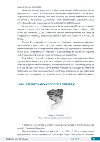 Diálogos sobre Inclusão Capítulo 8 74
desta área pela sociedade.
Alegou-se durante anos que a mulher seria incapaz intelectualmente de se
equiparar aos homens. “A história das mulheres no mundo acadêmico foi excluída,
esquecida por muitos séculos tanto que a maioria dos nomes importantes citados
no ensino é de homens. As mulheres eram discriminadas” (OLIVEIRA, 2012,
p.14),deixando-as às margens da construção histórica da Matemática.
Alguns campos do conhecimento através da prática social foram se moldando
apenas a homens, onde um deles trata-se da Matemática. Segundo Boyer, (1996
citado por Fernandes, 2006), Matemática significa etimologicamente arte (tica) da
compreensão (matema), considerada ciência a partir dos séculos VI e V a.C., na
Grécia.
Em sua longa jornada na busca por reconhecimento, marcada por objeções,
discriminação e pré-conceito, de forma morosa, algumas mulheres conseguiram
reconhecimento e realização profissional neste campo tão abstrato que é a Matemática.
Diante disto, concordamos ser importante, a apresentação da trajetória de algumas
mulheres que contribuíram de forma significativa com esta ciência.
Este trabalho de revisão de literatura, foi proposto com objetivo de exemplificar
algumas das mulheres que fizeram parte da construção histórica da Matemática, assim
como seus legados imensuráveis para o mundo acadêmico. Sua relevância justifica-se
pelo fato de não serem muitas, porém grandes mulheres na construção da história da
Matemática, que hoje se destacamcomo referência a impulsionar as que optam pela
carreira, mas que ainda se prendem a tais abusos de limitaráreas mediante o gênero.
2 | 	MULHERES MATEMÁTICAS CIENTISTAS E GUERREIRAS
Hipátia de Alexandria
Fonte: http://pt.wikipedia.org/wiki/Hip%C3%A1tia
“- Reserve o seu direito a pensar, mesmo pensar errado é melhor do que não
pensar” (Hipátia de Alexandria).
Hipátia nasceu em Alexandria por volta do ano 370 d.C., foi a primeira mulher
que aparece na história desta ciência. Educada por seu pai Teon, professor renomado
 