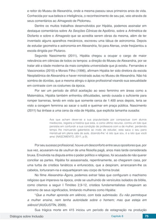 Diálogos sobre Inclusão Capítulo 8 75
e reitor do Museu de Alexandria, onde a mesma passou seus primeiros anos de vida.
Conhecida por sua beleza e inteligência, o reconhecimento de seu pai, veio através de
seus comentários ao Almagesto de Ptolomeu.
Dentre os muitos trabalhos desenvolvidos por Hipátia, podemos assinalar em
destaque comentários sobre As Secções Cônicas de Apolônio, sobre a Aritmética de
Diofanto e sobre o Almagesto que se acredita serem obras da mesma, além de ter
inventado alguns aparelhos mecânicos, escreveu uma tábua de astronomia. Depois
de estudar geometria e astronomia em Alexandria, foi para Atenas, onde freqüentou a
escola dirigida por Plutarco.
Segundo Nascimento (2011), Hipátia chegou a ocupar o cargo de maior
relevância em ciências de todos os tempos: a direção do Museu de Alexandria, por se
tratar até a idade moderna da mais completa universidade que já existiu. Fernandes e
Vasconcelos (2010) e Morais Filho (1996), afirmam Hipátia ter sido diretora da escola
Neoplatônica de Alexandria e haver ministrado aulas no Museu de Alexandria. Não há
sombra de dúvidas, que a mesma atingiu o ápice profissional visando sua sexualidade
em contraste com os costumes da época.
Por ser um período de difícil aceitação ao sexo feminino em áreas como a
Matemática, Hipátia também enfrentou dificuldades, sendo ousada o suficiente para
romper barreiras, tendo em vista que somente cerca de 1.400 anos depois, teria se
visto a coragem feminina ao sacar o sutiã e queimar em praça pública. Nascimento
(2011) faz ênfase a uma cena da vida de Hipátia, que explicita tamanha ousadia:
Aos que acham dever-se a sua popularidade por compactuar com alunos
medíocres, registra a história que esta, e como último recurso, contra um tolo que
persistia em confundir a sua condição de professora com a de mulher, perdendo
tempo lhe insinuando galanteios ao invés de estudar, esta saca o seu pano
menstrual em plena sala de aula, dizendo-lhe:‘-é isto que sou, é a isto que você
ama’ (NASCIMENTO, 2011, p.9).
Por seu sucesso profissional, houve um desconforto entre seus opositores que, por
sua vez, acusaram-na de usufruir de uma filosofia pagã, anos mais tarde considerada
bruxa. Envolvida na disputa entre o poder político x religioso, foi acusada de não querer
conciliar as partes. Hipátia foi assassinada, repentinamente, ao chegarem casa, por
uma turba de cristãos fanáticos e enfurecidos, que a despiram, arrancaram-lhe os
cabelos, torturaram-na e esquartejaram seu corpo de forma brutal.
No filme Alexandria–Ágora, podemos extrair falas que configuram o machismo
religioso que imperava na época, onde se usufruindo de versículos isolados da bíblia,
como citamos a seguir I Timóteo 2,9-12, cristãos fundamentalistas chegavam ao
extremo de seus significados, limitando mulheres como Hipátia:
“Que a mulher aprenda em silêncio, com toda submissão. Eu não permitoque
a mulher ensine, nem tenha autoridade sobre o homem; mas que esteja em
silêncio”(AUGUSTÍN, 2009).
Sua trágica morte em 415 iniciou um período de estagnação na produção
 