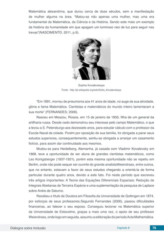 Diálogos sobre Inclusão Capítulo 8 76
Matemática alexandrina, que durou cerca de doze séculos, sem a manifestação
de mulher alguma na área. “Matou-se não apenas uma mulher, mas uma era
fundamental da Matemática, da Ciência e da História. Sendo este mais um exemplo
da história da humanidade em que apagam um luminoso raio de luz para seguir nas
trevas”(NASCIMENTO, 2011, p.9).
Sophia Kovalevskaya
Fonte: http://pt.wikipedia.org/wiki/Sofia_Kovalevskaya
“Em 1891, morreu de pneumonia aos 41 anos de idade, no auge de sua atividade,
glória e fama Matemática. Cientistas e matemáticos do mundo inteiro lamentaram a
sua morte” (FERNANDES; 2006).
Nasceu em Moscou, Rússia, em 15 de janeiro de 1850, filha de um general da
artilharia russa. Desde cedo demonstrou seu interesse pelo campo Matemático, o que
a levou a S. Petersburgo aos dezessete anos, para estudar cálculo com o professor da
Escola Naval da cidade. Porém por oposição de sua família, foi obrigada a parar seus
estudos superiores, consequentemente, sentiu-se obrigada a arranjar um casamento
fictício, para assim dar continuidade aos mesmos.
Mudou-se para Heidelberg, Alemanha, já casada com Vladimir Kovalevsky em
1868, teve a oportunidade de ser aluna de grandes cientistas matemáticos, como
Leo Konigsberger (1837-1921), porém esta mesma oportunidade não se repetiu em
Berlim, onde não pode sequer ser ouvinte do grande analistaWeierstrass, entre outros,
que no entanto, estavam a favor de seus estudos chegando a orientá-la de forma
particular durante quatro anos, devido a este fato. Foi neste período que escreveu
três artigos importantes: A Teoria das Equações Diferenciais Espaciais; Redução de
Integrais Abelianas de Terceira Espécie e uma suplementação da pesquisa de Laplace
sobre Anéis de Saturno.
Recebeu o título de Doutora em Filosofia da Universidade de Gottingen em 1874,
por esforços de seus professores.Segundo Fernandes (2006), passou dificuldades
financeiras, ao falecer o seu esposo. Conseguiu lecionar na Matemática superior
da Universidade de Estocolmo, graças a mais uma vez, o apoio de seu professor
Weierstrass, onde logo em seguida, assumiu a editoração do períodoActa Mathemática.
 