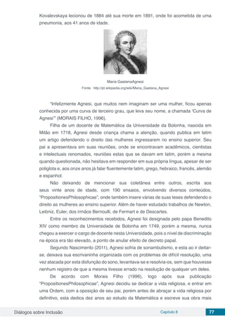 Diálogos sobre Inclusão Capítulo 8 77
Kovalevskaya lecionou de 1884 até sua morte em 1891, onde foi acometida de uma
pneumonia, aos 41 anos de idade.
Maria GaetanaAgnesi
Fonte: http://pt.wikipedia.org/wiki/Maria_Gaetana_Agnesi
“Infelizmente Agnesi, que muitos nem imaginam ser uma mulher, ficou apenas
conhecida por uma curva de terceiro grau, que leva seu nome, a chamada ‘Curva de
Agnesi’” (MORAIS FILHO, 1996).
Filha de um docente de Matemática da Universidade da Bolonha, nascida em
Milão em 1718, Agnesi desde criança chama a atenção, quando publica em latim
um artigo defendendo o direito das mulheres ingressarem no ensino superior. Seu
pai a apresentava em suas reuniões, onde se encontravam acadêmicos, cientistas
e intelectuais renomados, reuniões estas que se davam em latim, porém a mesma
quando questionada, não hesitava em responder em sua própria língua, apesar de ser
poliglota e, aos onze anos já falar fluentemente latim, grego, hebraico, francês, alemão
e espanhol.
Não deixando de mencionar sua coletânea entre outros, escrita aos
seus vinte anos de idade, com 190 ensaios, envolvendo diversos conteúdos,
“PropositionesPhilosophicae”, onde também insere várias de suas teses defendendo o
direito as mulheres ao ensino superior. Além de haver estudado trabalhos de Newton,
Leibniz, Euler, dos irmãos Bernoulli, de Fermart e de Descartes.
Entre os reconhecimentos recebidos, Agnesi foi designada pelo papa Benedito
XIV como membro da Universidade de Bolonha em 1749, porém a mesma, nunca
chegou a exercer o cargo de docente nesta Universidade, pois o nível de discriminação
na época era tão elevado, a ponto de anular efeito de decreto papal.
Segundo Nascimento (2011), Agnesi sofria de sonambulismo, e esta ao ir deitar-
se, deixava sua escrivaninha organizada com os problemas de difícil resolução, uma
vez atacada por esta disfunção do sono, levantava-se e resolvia-os, sem que houvesse
nenhum registro de que a mesma tivesse errado na resolução de qualquer um deles.
De acordo com Morais Filho (1996), logo após sua publicação
“PropositionesPhilosophicae”, Agnesi decidiu se dedicar a vida religiosa, e entrar em
uma Ordem, com a oposição de seu pai, porém antes de abraçar a vida religiosa por
definitivo, esta dedica dez anos ao estudo da Matemática e escreve sua obra mais
 