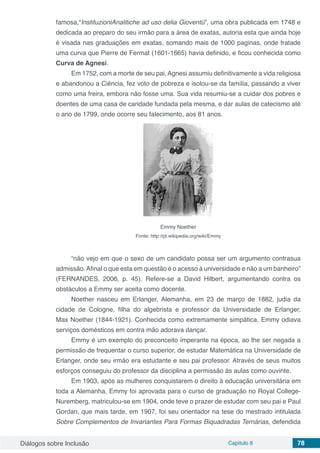Diálogos sobre Inclusão Capítulo 8 78
famosa,“InstituzioniAnalitiche ad uso delia Gioventú”, uma obra publicada em 1748 e
dedicada ao preparo do seu irmão para a área de exatas, autoria esta que ainda hoje
é visada nas graduações em exatas, somando mais de 1000 paginas, onde tratade
uma curva que Pierre de Fermat (1601-1665) havia definido, e ficou conhecida como
Curva de Agnesi.
Em 1752, com a morte de seu pai, Agnesi assumiu definitivamente a vida religiosa
e abandonou a Ciência, fez voto de pobreza e isolou-se da família, passando a viver
como uma freira, embora não fosse uma. Sua vida resumiu-se a cuidar dos pobres e
doentes de uma casa de caridade fundada pela mesma, e dar aulas de catecismo até
o ano de 1799, onde ocorre seu falecimento, aos 81 anos.
Emmy Noether
Fonte: http://pt.wikipedia.org/wiki/Emmy
“não vejo em que o sexo de um candidato possa ser um argumento contrasua
admissão.Afinal o que esta em questão é o acesso à universidade e não a um banheiro”
(FERNANDES, 2006, p. 45). Refere-se a David Hilbert, argumentando contra os
obstáculos a Emmy ser aceita como docente.
Noether nasceu em Erlanger, Alemanha, em 23 de março de 1882, judia da
cidade de Cologne, filha do algebrista e professor da Universidade de Erlanger,
Max Noether (1844-1921). Conhecida como extremamente simpática, Emmy odiava
serviços domésticos em contra mão adorava dançar.
Emmy é um exemplo do preconceito imperante na época, ao lhe ser negada a
permissão de frequentar o curso superior, de estudar Matemática na Universidade de
Erlanger, onde seu irmão era estudante e seu pai professor. Através de seus muitos
esforços conseguiu do professor da disciplina a permissão às aulas como ouvinte.
Em 1903, após as mulheres conquistarem o direito à educação universitária em
toda a Alemanha, Emmy foi aprovada para o curso de graduação no Royal College-
Nuremberg, matriculou-se em 1904, onde teve o prazer de estudar com seu pai e Paul
Gordan, que mais tarde, em 1907, foi seu orientador na tese do mestrado intitulada
Sobre Complementos de Invariantes Para Formas Biquadradas Ternárias, defendida
 