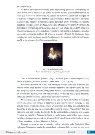 Diálogos sobre Inclusão Capítulo 8 79
em julho de 1908.
Ao tentar participar do concurso para Habiltierung (professor universitário) em
1915, Emmy teve o desprazer, de provar mais uma dose do preconceito machista, ao
saber que o acesso a tal concurso era vedado às mulheres. Apesar dos esforços em
sensibilizar os organizadores de Hibert (a quem Noether dedicou os últimos sete anos
estudando seu trabalho) a mesma não pode participar. Emmy enfrentou esse desafio
de cabeça erguida e, enfim, em 1922, tornou-se professora universitária. No entanto, foi
demitida em 1933 pelo governo nazista, o que a levou a refugia-se nos EUA, onde teve
infraestrutura para, na Universidade de Princeton e no Instituto de Estudos Avançados,
apresentar seminários, publicar 43 artigos e orientar 13 teses de doutorado. Seus
trabalhos de maior destaque são conhecidos como Os módulosnoetherianos.Faleceu
aos 52 anos, por complicações pós-operatórias.
Mary FairfaxGreigSomerville
Fonte: http://pt.wikipedia.org/wiki/Mary_Sommerville
“Fica admirável o nível que essa chegou, sozinha, quando mesmo seguindo todo
o ritual acadêmico, isso não era fácil” (NASCIMENTO, 2011, p.24).
Nasceu na Escócia em 1780, sua educação escolar só se deu início aos dez
anos de idade, onde deveria estudar apenas o essencial para ser boa dona de casa,
mãe e esposa, porém a mesma tinha planos maiores. Seu interesse surgiu através de
um problema de álgebra, visto com frequência nas revistas de moda, que a despertou
no fato de tal Aritmética que usava letras ao invés de números.
Na sua busca por conhecimento, ouviu falar do livro Elementos de Euclides,
porém seu acesso era limitado a docentes, o que não interviu em consegui-lo, pois
através de seu irmão mais novo, obteve um exemplar e dedicou-se a estudá-lo. Isto
despertou a fúria de seu pai, que considerava como estudos “masculinos”, fato que
mais uma vez não impediu Somerville de dar continuidade, estudando em seguida
Principia de Newton, Astronomia,Física e Matemática superior.Em seus muitos
trabalhos, destacamos seus vários artigos sobre Física Experimental, traduziu para o
inglês o tratado de Laplace, Mécanique Celeste.
Causou impacto ao ser a primeira mulher admitida pela Sociedade Real
Inglesa de Astronomia, e pela Sociedade Real Inglesa de Ciência, esta por sua vez a
 