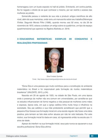 Diálogos sobre Inclusão Capítulo 8 80
homenageou com um busto exposto no hall do prédio. Entretanto, em contra partida,
lhe foi negado o direito de se quer conhecer o mesmo, por ser restrito o acesso das
mulheres ao prédio.
Somerville passou o restante de sua vida a produzir artigos científicos de alto
nível, além de suas memórias, onde reviu um manuscrito sobre seu trabalhoDiferenças
Finitas. Segundo Morais Filho (1996), quando morreu aos 92 anos, no dia 29 de
novembro de 1872, estava a analisar um artigo sobre os quatérnios, um tipo de espaço
quadrimensional que aparece na Álgebra Abstrata.un. 2018.
3 | 	EDUCADORAS MATEMÁTICAS: EXEMPLOS DE CONQUISTAS E
REALIZAÇÕES PROFISSIONAIS
Elza Furtado Gomide
Fonte: http://www.cnpq.br/web/guest/pioneiras-da-ciencia-do-brasil
“Dona Elza é uma pessoa que muito contribuiu para a constituição do ambiente
matemático no Brasil e foi responsável pela formação de muitos matemáticos
brasileiros” (VALENTE, 2013, p.34).
Nascida em 20 de agosto de 1925, na cidade de São Paulo, em uma época
onde a presença da mulher não era comum em universidades, por acredita-se que
os estudos influenciariam de forma negativa a vida pessoal de mulheres como mães
e esposas, época esta, em que a igreja católica tinha muita força e influência na
sociedade. Seu pai católico e sua mãe protestante acreditavam que permitir que a
pequena Elza fizesse sua formação inicial em uma escola regular não fosse uma ideia
positiva, pois temiam ao fato dela sofrer abusos por não ter sido batizada. Por este
motivo, sua formação inicial foi dada em casa, só ingressando então na escola aos 11
anos de idade.
Apesar de interferir na sua formação inicial, seus pais nunca se opuseram a sua
escolha profissional. Dona Elza afirma:
 