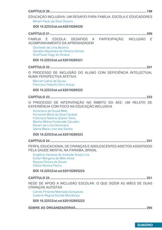 SUMÁRIO
CAPÍTULO 20...........................................................................................................198
EDUCAÇÃO INCLUSIVA: UM DESAFIO PARA FAMÍLIA, ESCOLA E EDUCADORES
Miriam Paulo da Silva Oliveira
DOI 10.22533/at.ed.62019280520
CAPÍTULO 21...........................................................................................................209
FAMÍLIA E ESCOLA: DESAFIOS À PARTICIPAÇÃO, INCLUSÃO E
ACOMPANHAMENTO DA APRENDIZAGEM
Osicleide de Lima Bezerra
Geraldo Alexandre de Oliveira Gomes
Ana Paula Taigy do Amaral
DOI 10.22533/at.ed.62019280521
CAPÍTULO 22...........................................................................................................221
O PROCESSO DE INCLUSÃO DO ALUNO COM DEFICIÊNCIA INTELECTUAL
NUMA PERSPECTIVA AFETIVA
Marciel Carlos de Sousa
Francisco Roberto Diniz Araújo
DOI 10.22533/at.ed.62019280522
CAPÍTULO 23...........................................................................................................232
O PROCESSO DE INTERVENÇÃO NO ÂMBITO DO AEE: UM RELATO DE
EXPERIÊNCIA COM FOCO NA EDUCAÇÃO INCLUSIVA
Acreciana de Sousa Melo
Fernanda Maria da Silva Cardeal
Francisca Nailene Soares Vieira
Martha Milene Fontenelle Carvalho
Rosani de Lima Domiciano
Sâmia Maria Lima dos Santos
CAPÍTULO 24...........................................................................................................241
PERFIL EDUCACIONAL DE CRIANÇAS E ADOLESCENTES ADICTOS ASSISTIDOS
PELA SAÚDE MENTAL NA PARAÍBA, BRASIL
Angélica Vanessa de Andrade Araújo Lira
Évelyn Morgana de Mélo Alves
Rayssa Pereira de Souza
Clésia Oliveira Pachú
DOI 10.22533/at.ed.620192805224
CAPÍTULO 25...........................................................................................................251
REDE DE APOIO A INCLUSÃO ESCOLAR: O QUE DIZEM AS MÃES DE DUAS
CRIANÇAS AUTISTAS
Camila Pimentel Machado Gonçalves
Suelene Regina Donola Mendonça
DOI 10.22533/at.ed.620192805225
SOBRE AS ORGANIZADORAS...............................................................................266
DOI 10.22533/at.ed.62019280523
 