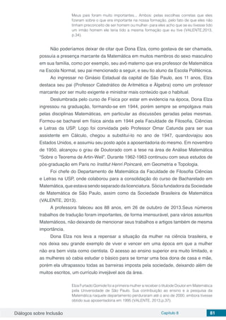 Diálogos sobre Inclusão Capítulo 8 81
Meus pais foram muito importantes... Ambos: pelas escolhas corretas que eles
fizeram sobre o que era importante na nossa formação, pelo fato de que eles não
tinham preconceito de ser homem ou mulher- para eles acho que se eu tivesse tido
um irmão homem ele teria tido a mesma formação que eu tive (VALENTE,2013,
p.34).
Não poderíamos deixar de citar que Dona Elza, como gostava de ser chamada,
possuía a presença marcante da Matemática em muitos membros do sexo masculino
em sua família, como por exemplo, seu avô materno que era professor de Matemática
na Escola Normal, seu pai mencionado a seguir, e seu tio aluno da Escola Politécnica.
Ao ingressar no Ginásio Estadual da capital de São Paulo, aos 11 anos, Elza
destaca seu pai (Professor Catedrático de Aritmética e Álgebra) como um professor
marcante por ser muito exigente e ministrar mais conteúdo que o habitual.
Deslumbrada pelo curso de Física por estar em evidencia na época, Dona Elza
ingressou na graduação, formando-se em 1944, porém sempre se empolgava mais
pelas disciplinas Matemáticas, em particular as discussões geradas pelas mesmas.
Formou-se bacharel em física ainda em 1944 pela Faculdade de Filosofia, Ciências
e Letras da USP. Logo foi convidada pelo Professor Omar Catunda para ser sua
assistente em Cálculo, chegou a substituí-lo no ano de 1947, quandoviajou aos
Estados Unidos, e assumiu seu posto após a aposentadoria do mesmo. Em novembro
de 1950, alcançou o grau de Doutorado com a tese na área de Análise Matemática
“Sobre o Teorema de Artin-Weil”. Durante 1962-1963 continuou com seus estudos de
pós-graduação em Paris no Institut Henri Poincaré, em Geometria e Topologia.
Foi chefe do Departamento de Matemática da Faculdade de Filosofia Ciências
e Letras na USP, onde colaborou para a consolidação do curso de Bacharelado em
Matemática, que estava sendo separado da licenciatura. Sócia fundadora da Sociedade
de Matemática de São Paulo, assim como da Sociedade Brasileira de Matemática
(VALENTE, 2013).
A professora faleceu aos 88 anos, em 26 de outubro de 2013.Seus números
trabalhos de tradução foram importantes, de forma imensurável, para vários assuntos
Matemáticos, não deixando de mencionar seus trabalhos e artigos também de mesma
importância.
Dona Elza nos leva a repensar a situação da mulher na ciência brasileira, e
nos deixa seu grande exemplo de viver e vencer em uma época em que a mulher
não era bem vista como cientista. O acesso ao ensino superior era muito limitado, e
as mulheres só cabia estudar o básico para se tornar uma boa dona de casa e mãe,
porém ela ultrapassou todas as barreiras imposta pela sociedade, deixando além de
muitos escritos, um currículo invejável aos da área.
Elza Furtado Gomide foi a primeira mulher a receber o títulode Doutor em Matemática
pela Universidade de São Paulo. Sua contribuição ao ensino e a pesquisa da
Matemática naquele departamento perduraram até o ano de 2000, embora tivesse
obtido sua aposentadoria em 1995 (VALENTE, 2013,p.37).
 
