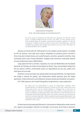 Diálogos sobre Inclusão Capítulo 8 82
Estela Kaufman Fainguelernt
Fonte: http://sniefurg.blogspot.com.br/p/palestrantes.html
Eu nunca fazia os problemas de Geometria por aplicação de fórmulas. Numa
prova, o professor Miguel Pereira me deu zero. Mas, eu tinha certeza que eu
tinha acertado todas as questões, porque ele tinha dado o gabarito. Fui até ele
e perguntei: “Professor por que o senhor me deu zero?” Ele respondeu: “Se você
conseguir me explicar cada solução que você fez, eu troco a nota”. Resultado: eu
tirei dez!(VALENTE, 2013, p.48/49).
Nasceu em 23 de julho de 1933 (porém no seu registro conta outubro), na cidade
do Rio de Janeiro, seus pais eram judeus refugiados da primeira guerra mundial e
tinha mais dois irmãos.Cursou em LycéeFrançais o primário, ginasial e científico, hoje
conhecido como Liceu Franco Brasileiro, Colégio onde encontrou motivação através
de seus professores para a Matemática.
Logo após terminar o primário, ingressou no curso de Matemática da Faculdade
Nacional de Filosofia da então Universidade do Brasil, hoje Universidade Federal do
Rio de Janeiro (UFRJ), contrariando assim as expectativas de seu pai, porém com
total apoio de sua mãe.
Kaufman nunca escondeu seu apreço pelas formas geométricas, em depoimento
ela chega a chamar de paixão, que desenvolvia desde pequena pela tão falada
geometria, onde sonhava em ser professora “porque sempre quis trabalhar com gente”.
Em 1955 casou-se com Israel Fainguelernt (engenheiro) e logo engravidou.
No último ano da universidade, fui aluna do rigorosíssimo professor Plínio
SussekindRocha, em Mecânica Racional. Devido ao seu rigor, quase toda turma
ficava para prova oral. Eu estudei bastante e consegui tirar a nota nove. O
professor segurou o máximo o resultado para não valorizar o acontecimento. As
provas começavam às dezessete horas e terminavam por volta de duas horas da
madrugada. Como estava grávida, Israel, meu marido, certa vez, veio me trazer um
lanche e o professor logo falou: ‘Mulher casada não pode estudar Matemática’. Dos
oitenta alunos que existiam inicialmente na minha turma, apenas cinco se formaram
(VALENTE, 2013, p.49).
Embora tenha sido graduada Bacharel e Licenciada em Matemática neste mesmo
ano, diga-se de passagem exibindo um barrigão na sua beca de formatura, Kaufman
 