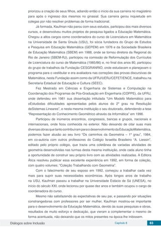 Diálogos sobre Inclusão Capítulo 8 83
priorizou a criação de seus filhos, adiando então o início da sua carreira no magistério
para após o ingresso dos mesmos no ginasial. Sua carreira gerou inquietude em
colegas por não resolver problemas de forma tradicional.
Já formada, Kaufman não parou com seus estudos, participou dos mais diversos
cursos, e desenvolveu muitos projetos de pesquisa ligados a Educação Matemática.
Chegou a altos cargos como coordenadora do curso de Licenciatura em Matemática
na Universidade de Santa Úrsula (USU), foi sócia fundadora do Grupo de Estudos
e Pesquisa em Educação Matemática (GEPEM) em 1976 e da Sociedade Brasileira
de Educação Matemática (SBEM) em 1988, onde se tornou diretora da Regional do
Rio de Janeiro (SBEM-RJ), participou na comissão de Reformulação dos Currículos
de Licenciatura do curso de Matemática (1985/86) e, no final dos anos 80, participou
do grupo de trabalhos da Fundação CESGRANRIO, onde estudavam e planejavam o
programa para o vestibular e era avaliadora nas correções das provas discursivas de
Matemática, nesta Fundação assim como da UFRJ/UERJ/CEFET/ENCE, trabalhou na
Secretaria Estadual de Educação e Cultura (SEEC).
Fez Mestrado em Ciências e Engenharia de Sistemas e Computação na
Coordenação dos Programas de Pós-Graduação em Engenharia (COPPE), da UFRJ,
onde defendeu em 1981 sua dissertação intitulada “Um Modelo Matemático para
oEstudodas dificuldades apresentadas pelos alunos do 2º grau na Resolução
deSistemas Lineares”, e nesta mesma instituição o seu doutorado, defendendo a tese
“Representação do Conhecimento Geométrico através da Informática” em 1996.
Participou de inúmeros encontros, congressos, bancas e grupos, nacionais e
internacionais, onde ficou conhecida no exterior. Não deixando de citar suas mais
diversasobrasquetantocontribuíramparaodesenvolvimentodaEducaçãoMatemática,
podemos fazer alusão ao seu livro “Os caminhos da Geometria – 1º grau”, 1984,
em co-autoria com outros professores do Colégio Israelita Brasileiro “A. Liessin”,
editado pelo próprio colégio, que trazia uma coletânea de variadas atividades de
geometria desenvolvidas nas turmas desta mesma instituição, onde cada aluno tinha
a oportunidade de construir seu próprio livro com as atividades realizadas. A Editora
Ática resolveu publicar essa excelente experiência em 1992, em forma de coleção,
com quatro volumes; “Coleção Trabalhando com Geometria”.
Com o falecimento de seu esposo em 1992, começou a trabalhar cada vez
mais para suprir suas necessidades econômicas. Após longos anos de trabalho
na USU, Kaufman passou a trabalhar na Universidade Estácio de Sá (UNESA), no
início do século XXI, onde lecionou por quase dez anos e também ocupou o cargo de
coordenadora do curso.
Mesmo não satisfazendo às expectativas de seu pai, e passando por situações
constrangedoras com professores por ser mulher, Kaufman mostrou-se importante
para o desenvolvimento da Educação Matemática, devido às suas pesquisas e obras,
resultados de muito esforço e dedicação, que vieram a complementar o mesmo de
forma acentuada, não deixando que os mitos presentes na época lhe inibissem.
 