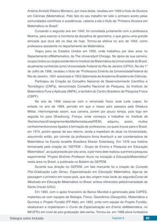 Diálogos sobre Inclusão Capítulo 8 85
António Aniceto Ribeiro Monteiro, por meio deste, recebeu em 1949 o título de Doutora
em Ciências (Matemática). Pelo fato do seu trabalho ter sido o primeiro aceito pelas
comunidades científicas e acadêmicas, caberia a ela o título de “Primeira Doutora em
Matemática no Brasil”.
Cursando o segundo ano em 1940, foi convidada juntamente com a professora
Moema, para exercer a monitoria da disciplina de geometria, o que gerou uma grande
amizade que dura até os dias de hoje. Tornou-se efetiva no ano de 1943, como
professora assistente no departamento de Matemática.
Viajou para os Estados Unidos em 1950, onde trabalhou por dois anos no
Departamento ofMathematics, da The Universityof Chicago. No ápice de sua carreira,
ocupou todos os cargos existentes no Instituto de Matemática da Universidade do Brasil,
atualmente conhecida como Universidade Federal do Rio de Janeiro (UFRJ). No dia 1º
de Julho de 1996, recebeu o título de “Professora Emérito da UniversidadeFederal do
Rio de Janeiro, 1951 associada e 1952 diplomada da Academia Brasileira de Ciências.
Participou da Criação do Conselho Nacional de Desenvolvimento Científico e
Tecnológico (CNPq), denominado Conselho Nacional de Pesquisa, do Instituto de
Matemática Pura e Aplicada (IMPA), e também do Centro Brasileiro de Pesquisa Física
(CBPF).
No ano de 1956 casou-se com o renomado físico José Leite Lopes, foi
exilada no ano de 1969, período em que o nosso país passava pela Ditadura
Militar, interrompendo assim, sua carreira, porém por pouco tempo, pois logo em
seguida foi para Strasbourg, França, onde começou a trabalhar no Institute de
RechercheenEnseignementdeMathematiques(IREM), adquiriu, assim, muitos
conhecimentosnovos ligados à formação de professores, os quais trouxe para o Brasil,
em 1974, porém apesar de seu retorno, ainda a impediam de atuar na Universidade,
assumindo então, por convite da professora Anna Averbuch a ser coordenadora de
Matemática na Escola Israelita Brasileira Eliezer Eistenbarg. Em 1976 sua história
foimarcada pela criação do “GEPEM – Grupo de Ensino e Pesquisa em Educação
Matemática”, ao qual presidio por oito anos, e por meio dele realizou a primeira pesquisa
experimental “Projeto Binômio Professor Aluno na Iniciação à EducaçãoMatemática”
nesta área no Brasil, e publicada no Boletim do GEPEM.
Durante sua direção no GEPEM, um fato marcante foi a criação do Cursode
Pós-Graduação Lato Sensu, Especialização em Educação Matemática, diga-se de
passagem o primeiro em nosso país, que deu origem mais tarde ao segundoCurso de
Mestrado em Educação Matemática no Brasil, ambos oferecidos pelaUniversidade de
Santa Úrsula (USU).
Em 1983, com o apoio financeiro do Banco Mundial e gerenciado pela CAPES,
implantou-se com equipes de Biologia, Física, Geociência (Geografia), Matemática e
Química o Projeto Fundão (PF-Mat), em 1993, junto com equipe do Projeto Fundão,
idealizaram e implantaram o Curso de Especialização em Ensino deMatemática, no
IM/UFRJ em nível de pós-graduação lato-sensu. Tornou-se, em 1988,sócia fundadora
 