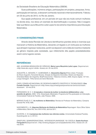 Diálogos sobre Inclusão Capítulo 8 86
da Sociedade Brasileira de Educação Matemática (SBEM).
Suas publicações, inúmeros artigos, participações em projetos, pesquisas, livros,
participação em bancas, a deixaram conhecida nacional e internacionalmente. Faleceu
em 20 de junho de 2013, no Rio de Janeiro.
Sua opção profissional, em um período em que não era muito comum mulheres
na devida área, nos deixa um exemplo de desmistificação e sucesso. Não é exagero
falar que Maria Laura Mouzinho Leite Lopes foi de extrema importância para Educação
Matemática.
4 | 	CONSIDERAÇÕES FINAIS
Através desta Revisão de Literatura identificamos grandes obras e vivencias que
marcaram a História da Matemática, deixando um legado e um norte para as mulheres
que almejam ingressar nesta área, porém se deparam com a falta de incentivo mediante
ao gênero imposta pela sociedade, que infelizmente dita papéis preestabelecidos
assim como lugares sociais.
REFERÊNCIAS
ABC, ACADEMIA BRASILEIRA DE CIÊNCIAS. Maria Laura Mouzinho Leite Lopes. Disponível em:
<http://www.abc.org.br/~mlmll>. Acesso em: 25 mai.2018.
AUGUSTÍN, A.; BOVAIRA, F.; ALMENÁBAR, A. Alexandria (Ágora).[Filme-vídeo]. Produção
de Álvaro Augustín; Fernando Bovaira, Direção de Alejandro Amenábar, Roteiro de Alejandro
Amenábar;Mateo Gil. Espanha, ModProducciones / Telecinco Cinema, 2009. Arquivo digital, 127 min.
Longa-metragem. Trilha Sonora de Dario Marianelli.
CNPQ, CONSELHO NACIONAL DE DESENVOLVIMENTO CIENTÍFICO E TECNOLOGICO. Elza
Furtado Gomide. Disponível em:<http://www.cnpq.br/web/guest/pioneiras-da-ciencia-do-brasil>.
Acessoem: 25 mai.2018.
FERNANDES, M. C. V. A inserção e vivencia da mulher na docência deMatemática: uma
questão de gênero. 2006. 107p. Dissertação (Mestrado)–Programa de Pós-graduação em Educação,
Universidade Federal da Paraíba, João Pessoa. 2006.
MORAIS FILHO, D. C. As mulheres na Matemática. Revista do Professor de Matemática, Campina
Grande-PB, Nº30,1996.
NASCIMENTO, J. B. Algumas Mulheres da História da Matemática.Reportagem: Novo Olhar Sobre
a Matemática, Beira Rio, Ano XXVI Nº93, abril de 2011.
OLIVEIRA, C. M. A presença das mulheres nas ciências exatas. Universidade Estadual Paulista,
Guaratinguetá: [s.n.], 2012.3.
SINIEFURG, SEMINÁRIONACIONAL INTERDISCIPLINARIDADE NA ESCOLA. Estela Kaufman
Fainguelernt.Disponível em: <http://sniefurg.blogspot.com.br/p/palestrantes.html>. Acesso em: 25
mai.2018.
 
