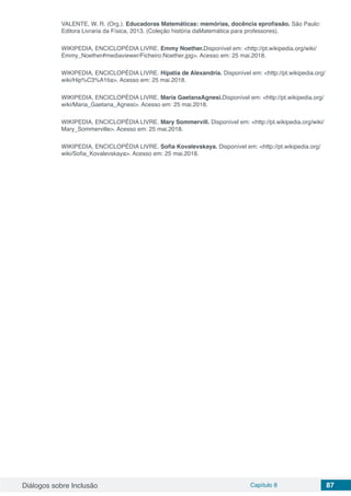 Diálogos sobre Inclusão Capítulo 8 87
VALENTE, W. R. (Org.). Educadoras Matemáticas: memórias, docência eprofissão. São Paulo:
Editora Livraria da Física, 2013. (Coleção história daMatemática para professores).
WIKIPEDIA, ENCICLOPÉDIA LIVRE. Emmy Noether.Disponível em: <http://pt.wikipedia.org/wiki/
Emmy_Noether#mediaviewer/Ficheiro:Noether.jpg>. Acesso em: 25 mai.2018.
WIKIPEDIA, ENCICLOPÉDIA LIVRE. Hípatia de Alexandria. Disponível em: <http://pt.wikipedia.org/
wiki/Hip%C3%A1tia>. Acesso em: 25 mai.2018.
WIKIPEDIA, ENCICLOPÉDIA LIVRE. Maria GaetanaAgnesi.Disponível em: <http://pt.wikipedia.org/
wiki/Maria_Gaetana_Agnesi>. Acesso em: 25 mai.2018.
WIKIPEDIA, ENCICLOPÉDIA LIVRE. Mary Sommervill. Disponível em: <http://pt.wikipedia.org/wiki/
Mary_Sommerville>. Acesso em: 25 mai.2018.
WIKIPEDIA, ENCICLOPÉDIA LIVRE. Sofia Kovalevskaya. Disponível em: <http://pt.wikipedia.org/
wiki/Sofia_Kovalevskaya>. Acesso em: 25 mai.2018.
 