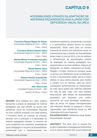 Diálogos sobre Inclusão Capítulo 9 88
CAPÍTULO 9
doi
ACESSIBILIDADE ATRAVÉS DA ADAPTAÇÃO DE
MATERIAIS PEDAGÓGICOS AOS ALUNOS COM
DEFICIÊNCIA VISUAL NA URCA
Francisca Raquel Miguel de Sousa
Universidade Regional do Cariri – URCA
Crato – Ceará
Francisca Nailene Soares Vieira
Universidade Regional do Cariri – URCA
Crato – Ceará
Martha Milene Fontenelle Carvalho
Universidade Regional do Cariri – URCA
Crato – Ceará
David Soares Vieira
Universidade Regional do Cariri – URCA
Crato – Ceará
Rosane Santos Gueudeville
Universidade Regional do Cariri – URCA
Crato – Ceará
Isac Vieira Leite
Faculdade Paraíso do Ceará – FAP
Juazeiro do Norte – Ceará
RESUMO: Este trabalho tem como objetivo
apresentar o projeto de adaptação de material
pedagógico que visa atender os alunos com
deficiência visual da Universidade Regional
do Cariri (URCA) enquanto uma ação positiva
e inovadora frente ao contexto de inclusão,
atuando com a produção e a adequação de
material pedagógico utilizado no decorrer do
curso acadêmico dos discentes, possibilitando
apoio pedagógico e recursos de acessibilidade,
contribuindo com o desenvolvimento nas
disciplinas acadêmicas, promovendo a inclusão
e a permanência desses alunos no campo
educacional. Tendo como base um número
crescente de alunos com deficiência visual, foi
imprescindível que o Núcleo de Acessibilidade
fosse criado no ano de 2016 a fim de viabilizar
o conhecimento da aprendizagem através
da adaptação de material pedagógico com
equipamentos e recursos didáticos: máquina de
datilografia em Braille, impressora em Braille,
Reglete e Punção. Buscou-se averiguar quais
os alunos com deficiência visual na Instituição,
foi feito o levantamento destes alunos e foram
obtidos os seus dados pessoais para facilitar
o contato com os mesmos, além de serem
averiguadas quinzenalmente as necessidades
de cada aluno quanto aos materiais utilizados
em sala de aula. Logo, com esse trabalho
desenvolvido pelo Núcleo de Acessibilidade
possibilitou aos discentes uma melhor
autonomia em suas atividades acadêmicas,
além de tornar um espaço homogeneizador
que vislumbra atender os egressos e futuros
ingressantes com deficiência visual na IES
(Instituição de Ensino Superior).
PALAVRAS-CHAVE: Deficiência visual, Braille,
Acessibilidade, Inclusão.
ABSTRACT: This work aims to present the
project of adaptation of pedagogical material that
aims to attend students with visual impairment
 