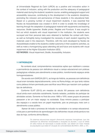 Diálogos sobre Inclusão Capítulo 9 89
at Universidade Regional do Cariri (URCA) as a positive and innovative action in
the context of inclusion, acting with the production and the adequacy of pedagogical
material used during the students’ academic course, enabling pedagogical support and
accessibility resources, contributing to the development in the academic disciplines,
promoting the inclusion and permanence of these students in the educational field.
Based on a growing number of visual impairment students, it was essential that
Núcleo de Acessibilidade was created in 2016 in order to enable the knowledge of
learning through the adaptation of pedagogical material with equipments and teaching
resources: Braille typewriter, Braille printer, Reglete and Puncture. It was sought to
find out which students with visual impairment in the institution, the students were
surveyed and their personal data were obtained to facilitate the contact with them,
as well as fortnightly being investigated the necessity of each student regarding the
materials used in the classroom. Therefore, with this work developed by Núcleo de
Acessibilidade enable to the students a better autonomy in their academic activities, as
well as make a homogenizing space attending old and future and students with visual
impairment at the Higher Education Institution (IES).
KEYWORDS: Visual impairment, Braille, Accessibility, Inclusion.
1 | 	INTRODUÇÃO
No contexto atual, compreendemos necessárias ações que viabilizem o acesso
e permanência da pessoa com deficiência visual no campo educacional com práticas
pedagógicas voltadas para atendimento a esse público, transformando espaços ainda
homogeneizadores.
De acordo com GARCIA (2011), ao longo da história, as pessoas com deficiência
visual eram tomadas depreciativamente, como na Roma Antiga, em que tanto nobres
como plebeus tinham permissão para sacrificar seus filhos que nasciam com qualquer
tipo de deficiência.
Conforme GLAT (2013), em meados do século XX pessoas com deficiência
visual ainda eram excluídos socialmente, ficando isolados, proibidos de participar de
atividades sociais. Somente no final dos anos 1960 e 1970, esses grupos de pessoas
passaram a ter um maior espaço na sociedade. Essa minoria passou a participar
dos espaços e a escola teve um papel importante, pois se preocupou mais com o
atendimento a esse público.
Apesar de todo o processo de inclusão na sociedade e no campo educacional,
a luta para a permanência de aprendizagem dos deficientes visuais ainda perdura nos
dias de hoje, conforme afirma Blanco,
Os sistemas educacionais seguem oferecendo respostas homogêneas, que não
satisfazem às diferentes necessidades e situações do alunado, o que se reflete
em altos índices de reprovação e evasão escolar, que afetam em maior medida
as populações que estão em situação de vulnerabilidade (BLANCO, 2005, p. 07).
 
