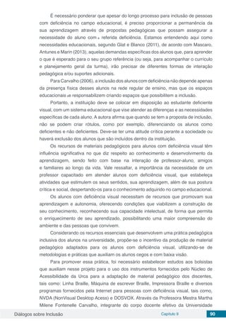 Diálogos sobre Inclusão Capítulo 9 90
É necessário ponderar que apesar do longo processo para inclusão de pessoas
com deficiência no campo educacional, é preciso proporcionar a permanência da
sua aprendizagem através de propostas pedagógicas que possam assegurar a
necessidade do aluno com a referida deficiência. Estamos entendendo aqui como
necessidades educacionais, segundo Glat e Blanco (2011), de acordo com Mascaro,
Antunes e Marin (2013), aquelas demandas específicas dos alunos que, para aprender
o que é esperado para o seu grupo referência (ou seja, para acompanhar o currículo
e planejamento geral da turma), irão precisar de diferentes formas de interação
pedagógica e/ou suportes adicionais.
Para Carvalho (2006), a inclusão dos alunos com deficiência não depende apenas
da presença física desses alunos na rede regular de ensino, mas que os espaços
educacionais se responsabilizem criando espaços que possibilitem a inclusão.
Portanto, a instituição deve se colocar em disposição ao estudante deficiente
visual, com um sistema educacional que vise atender as diferenças e as necessidades
específicas de cada aluno. A autora afirma que quando se tem a proposta de inclusão,
não se podem criar rótulos, como por exemplo, diferenciando os alunos como
deficientes e não deficientes. Deve-se ter uma atitude crítica perante a sociedade ou
haverá exclusão dos alunos que são incluídos dentro da instituição.
Os recursos de materiais pedagógicos para alunos com deficiência visual têm
influência significativa no que diz respeito ao conhecimento e desenvolvimento da
aprendizagem, sendo feito com base na interação de professor-aluno, amigos
e familiares ao longo da vida. Vale ressaltar, a importância da necessidade de um
professor capacitado em atender alunos com deficiência visual, que estabeleça
atividades que estimulem os seus sentidos, sua aprendizagem, além de sua postura
crítica e social, despertando-os para o conhecimento adquirido no campo educacional.
Os alunos com deficiência visual necessitam de recursos que promovam sua
aprendizagem e autonomia, oferecendo condições que viabilizem a construção de
seu conhecimento, reconhecendo sua capacidade intelectual, de forma que permita
o enriquecimento de seu aprendizado, possibilitando uma maior compreensão do
ambiente e das pessoas que convivem.
Considerando os recursos essenciais que desenvolvem uma prática pedagógica
inclusiva dos alunos na universidade, propõe-se o incentivo da produção de material
pedagógico adaptados para os alunos com deficiência visual, utilizando-se de
metodologias e práticas que auxiliam os alunos cegos e com baixa visão.
Para promover essa prática, foi necessário estabelecer estudos aos bolsistas
que auxiliam nesse projeto para o uso dos instrumentos fornecidos pelo Núcleo de
Acessibilidade da Urca para a adaptação de material pedagógico dos discentes,
tais como: Linha Braille, Máquina de escrever Braille, Impressora Braille e diversos
programas fornecidos pela Internet para pessoas com deficiência visual, tais como,
NVDA (NonVisual Desktop Acess) e DOSVOX. Através da Professora Mestra Martha
Milene Fontenelle Carvalho, integrante do corpo docente efetivo da Universidade
 