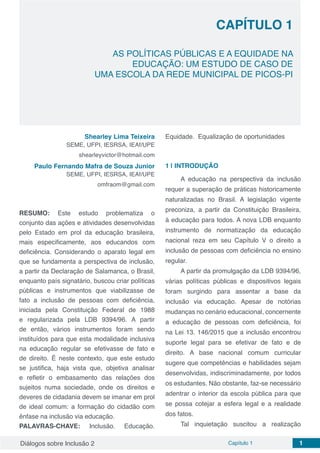 Diálogos sobre Inclusão 2 Capítulo 1 1
CAPÍTULO 1
doi
AS POLÍTICAS PÚBLICAS E A EQUIDADE NA
EDUCAÇÃO: UM ESTUDO DE CASO DE
UMA ESCOLA DA REDE MUNICIPAL DE PICOS-PI
Shearley Lima Teixeira
SEME, UFPI, IESRSA, IEAf/UPE
shearleyvictor@hotmail.com
Paulo Fernando Mafra de Souza Junior
SEME, UFPI, IESRSA, IEAf/UPE
omfraom@gmail.com
RESUMO: Este estudo problematiza o
conjunto das ações e atividades desenvolvidas
pelo Estado em prol da educação brasileira,
mais especificamente, aos educandos com
deficiência. Considerando o aparato legal em
que se fundamenta a perspectiva de inclusão,
a partir da Declaração de Salamanca, o Brasil,
enquanto país signatário, buscou criar políticas
públicas e instrumentos que viabilizasse de
fato a inclusão de pessoas com deficiência,
iniciada pela Constituição Federal de 1988
e regularizada pela LDB 9394/96. A partir
de então, vários instrumentos foram sendo
instituídos para que esta modalidade inclusiva
na educação regular se efetivasse de fato e
de direito. É neste contexto, que este estudo
se justifica, haja vista que, objetiva analisar
e refletir o embasamento das relações dos
sujeitos numa sociedade, onde os direitos e
deveres de cidadania devem se imanar em prol
de ideal comum: a formação do cidadão com
ênfase na inclusão via educação.
PALAVRAS-CHAVE: Inclusão. Educação.
Equidade. Equalização de oportunidades
1 | 	INTRODUÇÃO
A educação na perspectiva da inclusão
requer a superação de práticas historicamente
naturalizadas no Brasil. A legislação vigente
preconiza, a partir da Constituição Brasileira,
à educação para todos. A nova LDB enquanto
instrumento de normatização da educação
nacional reza em seu Capítulo V o direito a
inclusão de pessoas com deficiência no ensino
regular.
A partir da promulgação da LDB 9394/96,
várias políticas públicas e dispositivos legais
foram surgindo para assentar a base da
inclusão via educação. Apesar de notórias
mudanças no cenário educacional, concernente
a educação de pessoas com deficiência, foi
na Lei 13. 146/2015 que a inclusão encontrou
suporte legal para se efetivar de fato e de
direito. A base nacional comum curricular
sugere que competências e habilidades sejam
desenvolvidas, indiscriminadamente, por todos
os estudantes. Não obstante, faz-se necessário
adentrar o interior da escola pública para que
se possa cotejar a esfera legal e a realidade
dos fatos.
Tal inquietação suscitou a realização
 