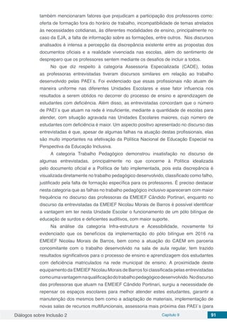 Diálogos sobre Inclusão 2 Capítulo 9 91
também mencionaram fatores que prejudicam a participação dos professores como:
oferta de formação fora do horário de trabalho, incompatibilidade de temas atrelados
às necessidades cotidianas, às diferentes modalidades de ensino, principalmente no
caso da EJA, a falta de informação sobre as formações, entre outros. Nos discursos
analisados é intensa a percepção da discrepância existente entre as propostas dos
documentos oficiais e a realidade vivenciada nas escolas, além do sentimento de
despreparo que os professores sentem mediante os desafios de incluir a todos.
No que diz respeito à categoria Assessoria Especializada (CADE), todas
as professoras entrevistadas tiveram discursos similares em relação ao trabalho
desenvolvido pelas PAEI´s. Foi evidenciado que essas profissionais não atuam de
maneira uniforme nas diferentes Unidades Escolares e esse fator influencia nos
resultados a serem obtidos no decorrer do processo de ensino e aprendizagem de
estudantes com deficiência. Além disso, as entrevistadas concordam que o número
de PAEI´s que atuam na rede é insuficiente, mediante a quantidade de escolas para
atender, com situação agravada nas Unidades Escolares maiores, cujo número de
estudantes com deficiência é maior. Um aspecto positivo apresentado no discurso das
entrevistadas é que, apesar de algumas falhas na atuação destas profissionais, elas
são muito importantes na efetivação da Política Nacional de Educação Especial na
Perspectiva da Educação Inclusiva.
A categoria Trabalho Pedagógico demonstrou insatisfação no discurso de
algumas entrevistadas, principalmente no que concerne à Política idealizada
pelo documento oficial e a Política de fato implementada, pois esta discrepância é
visualizada diretamente no trabalho pedagógico desenvolvido, classificado como falho,
justificado pela falta de formação específica para os professores. É preciso destacar
nesta categoria que as falhas no trabalho pedagógico inclusivo apareceram com maior
frequência no discurso das professoras da EMEIEF Cândido Portinari, enquanto no
discurso da entrevistadas da EMEIEF Nicolau Morais de Barros é possível identificar
a vantagem em ter nesta Unidade Escolar o funcionamento de um pólo bilíngue de
educação de surdos e deficientes auditivos, com maior suporte.
Na análise da categoria Infra-estrutura e Acessibilidade, novamente foi
evidenciado que os benefícios da implementação do pólo bilíngue em 2016 na
EMEIEF Nicolau Morais de Barros, bem como a atuação do CAEM em parceria
concomitante com o trabalho desenvolvido na sala de aula regular, tem trazido
resultados significativos para o processo de ensino e aprendizagem dos estudantes
com deficiência matriculados na rede municipal de ensino. A proximidade deste
equipamento da EMEIEF Nicolau Morais de Barros foi classificada pelas entrevistadas
comoumavantagemnaqualificaçãodotrabalhopedagógicodesenvolvido.Nodiscurso
das professoras que atuam na EMEIEF Cândido Portinari, surgiu a necessidade de
repensar os espaços escolares para melhor atender estes estudantes, garantir a
manutenção dos mesmos bem como a adaptação de materiais, implementação de
novas salas de recursos multifuncionais, assessoria mais próxima das PAEI´s (para
 