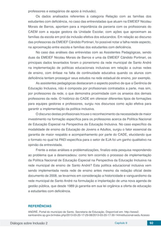 Diálogos sobre Inclusão 2 Capítulo 9 92
professores e estagiários de apoio à inclusão).
Os dados analisados referentes à categoria Relação com as famílias dos
estudantes com deficiência, no caso das entrevistadas que atuam na EMEIEF Nicolau
Morais de Barros, apontam para a importância da parceria com os profissionais do
CAEM com a equipe gestora da Unidade Escolar, com ações que aproximam as
famílias da escola em prol da inclusão efetiva dos educandos. Em relação ao discurso
das professoras da EMEIEF Cândido Portinari, foi possível notar a falha neste aspecto,
na aproximação entre escola e famílias dos estudantes com deficiência.
No caso das análises das entrevistas com as Assistentes Pedagógicas, sendo
duas da EMEIEF Nicolau Morais de Barros e uma da EMEIEF Cândido Portinari, os
principais dados levantados foram o pioneirismo da rede municipal de Santo André
na implementação de políticas educacionais inclusivas em relação a outras redes
de ensino, com ênfase na falta de continuidade educativa quando os alunos com
deficiência tentam prosseguir seus estudos na rede estadual de ensino, por exemplo.
As assistentes pedagógicas destacaram o aspecto positivo de que a Gerência de
Educação Inclusiva, não é composta por profissionais contratados a parte, mas sim,
por professores da rede, o que demonstra proximidade com os anseios dos demais
professores da rede. O histórico do CADE em oferecer diferentes tipos de formações
para equipes gestoras e professores, surgiu nos discursos como ação efetiva para
garantir a implementação da política inclusiva.
O discurso destas profissionais trouxe o reconhecimento da necessidade de maior
investimento na formação específica para os professores acerca da Política Nacional
de Educação Especial na Perspectiva da Educação Inclusiva. No caso específico da
modalidade de ensino da Educação de Jovens e Adultos, surgiu o fator essencial da
garantia de maior respaldo e acompanhamento por parte do CADE, elucidando que
o formato no qual há PAEI específica para o setor de EJA foi um ganho qualitativo na
opinião da entrevistada.
Frente a estas análises e problematizações, finalizo esta pesquisa respondendo
ao problema que a desencadeou: como tem ocorrido o processo de implementação
da Política Nacional de Educação Especial na Perspectiva da Educação Inclusiva na
rede municipal de ensino de Santo André? Esta política educacional inclusiva vem
sendo implementada nesta rede de ensino antes mesmo da redação oficial deste
documento de 2008, se levarmos em consideração a historicidade e vanguardismo da
rede municipal de Santo André na formulação e implantação de uma nova agenda de
gestão pública, que desde 1989 já garantia em sua lei orgânica a oferta de educação
a estudantes com deficiência.
REFERÊNCIAS
ANDRÉ, Portal do município de Santo. Secretaria de Educação. Disponível em: http://www2.
santoandre.sp.gov.br/index.php/2013-03-20-17-29-08/2013-03-20-17-30-14/institucional-sedu Acesso
 