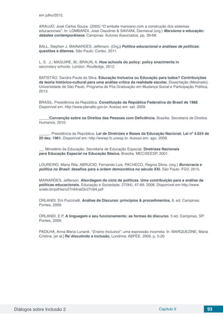 Diálogos sobre Inclusão 2 Capítulo 9 93
em julho/2015.
ARAUJO, José Carlos Souza. (2005) “O embate marxiano com a construção dos sistemas
educacionais”. In: LOMBARDI, José Claudinei & SAVIANI, Dermeval (org.) Marxismo e educação:
debates contemporâneos. Campinas: Autores Associados, pp. 39-68.
BALL, Stephen J. MAINARDES, Jefferson. (Org.) Política educacional e análises de políticas:
questões e dilemas. São Paulo: Cortez, 2011.
L, S.  J.; MAGUIRE, M.; BRAUN, A. How schools do policy: policy enactments in 
secondary schools. London: Routledge, 2012. 
BATISTÃO, Sandra Paula da Silva. Educação Inclusiva ou Educação para todos? Contribuições
da teoria histórico-cultural para uma análise crítica da realidade escolar. Dissertação (Mestrado).
Universidade de São Paulo, Programa de Pós Graduação em Mudança Social e Participação Política,
2013.
BRASIL. Presidência da República. Constituição da República Federativa do Brasil de 1988.
Disponível em: http://www.planalto.gov.br. Acesso em: set. 2009.
_____Convenção sobre os Direitos das Pessoas com Deficiência. Brasília: Secretaria de Direitos
Humanos, 2010.
_____. Presidência da República. Lei de Diretrizes e Bases da Educação Nacional. Lei nº 4.024 de
20 dez. 1961. Disponível em: http://wwwp.fc.unesp.br. Acesso em: ago. 2009.
__. Ministério da Educação. Secretaria de Educação Especial. Diretrizes Nacionais 
para Educação Especial na Educação Básica. Brasília: MEC/SEESP, 2001.
LOUREIRO, Maria Rita. ABRUCIO, Fernando Luis. PACHECO, Regina Silvia. (org.) Burocracia e
política no Brasil: desafios para a ordem democrática no século XXI. São Paulo: FGV, 2015.
MAINARDES, Jefferson. Abordagem do ciclo de políticas. Uma contribuição para a análise de
políticas educacionais. Educação e Sociedade, 27(94), 47-69, 2006. Disponível em http://www.
scielo.br/pdf/es/v27n94/a03v27n94.pdf
ORLANDI, Eni Puccinelli. Análise de Discurso: princípios & procedimentos. 8. ed. Campinas:
Pontes, 2009.
ORLANDI, E.P. A linguagem e seu funcionamento: as formas do discurso. 5 ed. Campinas, SP:
Pontes, 2009.
PADILHA, Anna Maria Lunardi. “Ensino Inclusivo”: uma expressão incorreta. In: MARQUEZINE, Maria
Cristina. [et al.] Re´discutindo a inclusão. Londrina: ABPEE. 2009, p. 5-20
 