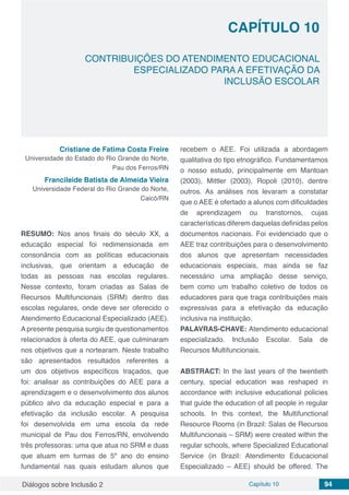 Diálogos sobre Inclusão 2 Capítulo 10 94
CAPÍTULO 10
doi
CONTRIBUIÇÕES DO ATENDIMENTO EDUCACIONAL
ESPECIALIZADO PARA A EFETIVAÇÃO DA
INCLUSÃO ESCOLAR
Cristiane de Fatima Costa Freire
Universidade do Estado do Rio Grande do Norte,
Pau dos Ferros/RN
Francileide Batista de Almeida Vieira
Universidade Federal do Rio Grande do Norte,
Caicó/RN
RESUMO: Nos anos finais do século XX, a
educação especial foi redimensionada em
consonância com as políticas educacionais
inclusivas, que orientam a educação de
todas as pessoas nas escolas regulares.
Nesse contexto, foram criadas as Salas de
Recursos Multifuncionais (SRM) dentro das
escolas regulares, onde deve ser oferecido o
Atendimento Educacional Especializado (AEE).
A presente pesquisa surgiu de questionamentos
relacionados à oferta do AEE, que culminaram
nos objetivos que a nortearam. Neste trabalho
são apresentados resultados referentes a
um dos objetivos específicos traçados, que
foi: analisar as contribuições do AEE para a
aprendizagem e o desenvolvimento dos alunos
público alvo da educação especial e para a
efetivação da inclusão escolar. A pesquisa
foi desenvolvida em uma escola da rede
municipal de Pau dos Ferros/RN, envolvendo
três professoras: uma que atua no SRM e duas
que atuam em turmas de 5º ano do ensino
fundamental nas quais estudam alunos que
recebem o AEE. Foi utilizada a abordagem
qualitativa do tipo etnográfico. Fundamentamos
o nosso estudo, principalmente em Mantoan
(2003), Mittler (2003), Ropoli (2010), dentre
outros. As análises nos levaram a constatar
que o AEE é ofertado a alunos com dificuldades
de aprendizagem ou transtornos, cujas
características diferem daquelas definidas pelos
documentos nacionais. Foi evidenciado que o
AEE traz contribuições para o desenvolvimento
dos alunos que apresentam necessidades
educacionais especiais, mas ainda se faz
necessário uma ampliação desse serviço,
bem como um trabalho coletivo de todos os
educadores para que traga contribuições mais
expressivas para a efetivação da educação
inclusiva na instituição.
PALAVRAS-CHAVE: Atendimento educacional
especializado. Inclusão Escolar. Sala de
Recursos Multifuncionais.
ABSTRACT: In the last years of the twentieth
century, special education was reshaped in
accordance with inclusive educational policies
that guide the education of all people in regular
schools. In this context, the Multifunctional
Resource Rooms (in Brazil: Salas de Recursos
Multifuncionais – SRM) were created within the
regular schools, where Specialized Educational
Service (in Brazil: Atendimento Educacional
Especializado – AEE) should be offered. The
 